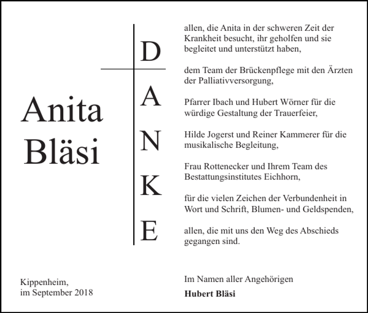 <p>D</p><p>Anita<br />Bläsi</p><p>A<br />N<br />K<br />E</p><p>Kippenheim,<br />im September 2018</p><p>allen, die Anita in der schweren Zeit der<br />Krankheit besucht, ihr geholfen und sie<br />begleitet und unterstützt haben,<br />dem Team der Brückenpflege mit den Ärzten<br />der Palliativversorgung,<br />Pfarrer Ibach und Hubert Wörner für die<br />würdige Gestaltung der Trauerfeier,<br />Hilde Jogerst und Reiner Kammerer für die<br />musikalische Begleitung,<br />Frau Rottenecker und Ihrem Team des<br />Bestattungsinstitutes Eichhorn,<br />für die vielen Zeichen der Verbundenheit in<br />Wort und Schrift, Blumen- und Geldspenden,<br />allen, die mit uns den Weg des Abschieds<br />gegangen sind.</p><p>Im Namen aller Angehörigen<br />Hubert Bläsi</p>