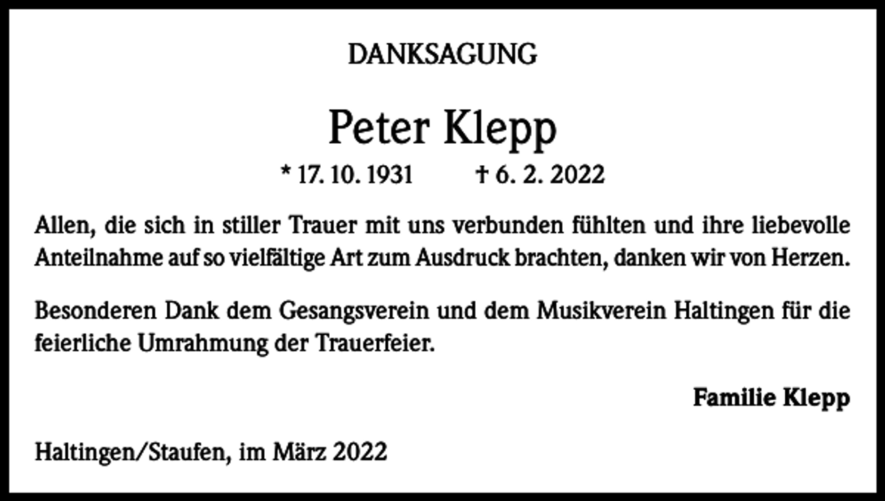 <p>DANKSAGUNG</p><p>Peter Klepp<br />* 17. 10. 1931</p><p>† 6. 2. 2022</p><p>Allen, die sich in stiller Trauer mit uns verbunden fühlten und ihre liebevolle<br />Anteilnahme auf so vielfältige Art zum Ausdruck brachten, danken wir von Herzen.<br />Besonderen Dank dem Gesangsverein und dem Musikverein Haltingen für die<br />feierliche Umrahmung der Trauerfeier.<br />Familie Klepp<br />Haltingen/Staufen, im März 2022</p>