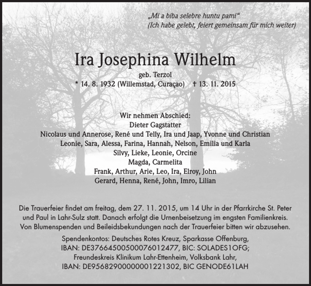 <p>„Mi a biba selebre huntu pami“<br />(Ich habe gelebt, feiert gemeinsam für mich weiter)</p><p>Ira Josephina Wilhelm<br />geb. Terzol<br />* 14. 8. 1932 (Willemstad, Curaçao)</p><p>† 13. 11. 2015</p><p>Wir nehmen Abschied:<br />Dieter Gagstatter<br />Nicolaus und Annerose, René und Telly, Ira und Jaap, Yvonne und Christian<br />Leonie, Sara, Alessa, Farina, Hannah, Nelson, Emilia und Karla<br />Silvy, Lieke, Leonie, Orcine<br />Magda, Carmelita<br />Frank, Arthur, Arie, Leo, Ira, Elroy, John<br />Gerard, Henna, René, John, Imro, Lilian<br />Die Trauerfeier findet am freitag, dem 27. 11. 2015, um 14 Uhr in der Pfarrkirche St. Peter<br />und Paul in Lahr-Sulz statt. Danach erfolgt die Urnenbeisetzung im engsten Familienkreis.<br />Von Blumenspenden und Beileidsbekundungen nach der Trauerfeier bitten wir abzusehen.<br />Spendenkontos: Deutsches Rotes Kreuz, Sparkasse Offenburg,<br />IBAN: DE37664500500076012477, BIC: SOLADES1OFG;<br />Freundeskreis Klinikum Lahr-Ettenheim, Volksbank Lahr,<br />IBAN: DE95682900000001221302, BIC GENODE61LAH</p>