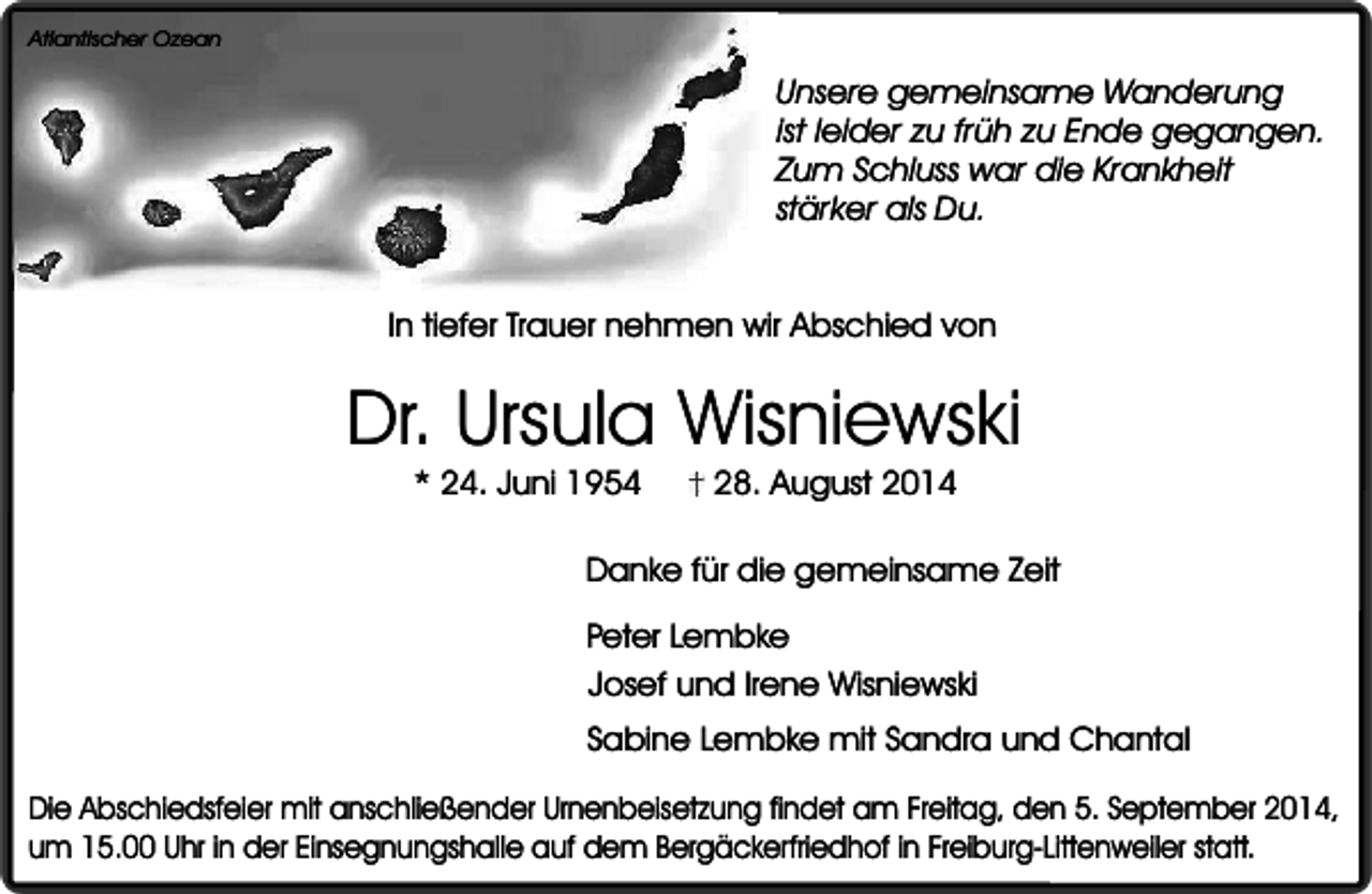 <p>Atlantischer Ozean</p><p>Unsere gemeinsame Wanderung<br />ist leider zu früh zu Ende gegangen.<br />Zum Schluss war die Krankheit<br />stärker als Du.<br />In tiefer Trauer nehmen wir Abschied von</p><p>Dr. Ursula Wisniewski<br />* 24. Juni 1954</p><p>28. August 2014</p><p>Danke für die gemeinsame Zeit<br />Peter Lembke<br />Josef und Irene Wisniewski<br />Sabine Lembke mit Sandra und Chantal<br />Die Abschiedsfeier mit anschließender Urnenbeisetzung findet am Freitag, den 5. September 2014,<br />um 15.00 Uhr in der Einsegnungshalle auf dem Bergäckerfriedhof in Freiburg-Littenweiler statt.</p>