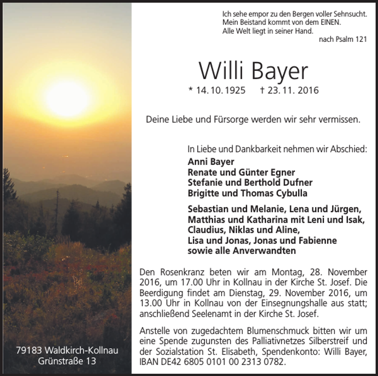 <p>Ich sehe empor zu den Bergen voller Sehnsucht.<br />Mein Beistand kommt von dem EINEN.<br />Alle Welt liegt in seiner Hand.<br />nach Psalm 121</p><p>Willi Bayer<br />* 14. 10. 1925 † 23. 11. 2016<br />Deine Liebe und Fürsorge werden wir sehr vermissen.<br />In Liebe und Dankbarkeit nehmen wir Abschied:<br />Anni Bayer<br />Renate und Günter Egner<br />Stefanie und Berthold Dufner<br />Brigitte und Thomas Cybulla<br />Sebastian und Melanie, Lena und Jürgen,<br />Matthias und Katharina mit Leni und Isak,<br />Claudius, Niklas und Aline,<br />Lisa und Jonas, Jonas und Fabienne<br />sowie alle Anverwandten<br />Den Rosenkranz beten wir am Montag, 28. November<br />2016, um 17.00 Uhr in Kollnau in der Kirche St. Josef. Die<br />Beerdigung findet am Dienstag, 29. November 2016, um<br />13.00 Uhr in Kollnau von der Einsegnungshalle aus statt;<br />anschließend Seelenamt in der Kirche St. Josef.</p><p>79183 Waldkirch-Kollnau<br />Grünstraße 13</p><p>Anstelle von zugedachtem Blumenschmuck bitten wir um<br />eine Spende zugunsten des Palliativ­netzes Silber­streif und<br />der Sozialstation St. Elisabeth, Spendenkonto: Willi Bayer,<br />IBAN DE42 6805 0101 00 2313 0782.</p>
