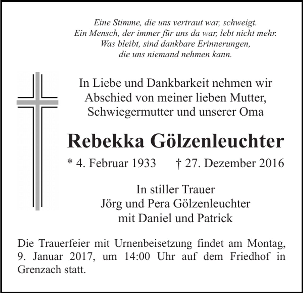 <p>Eine Stimme, die uns vertraut war, schweigt.<br />Ein Mensch, der immer für uns da war, lebt nicht mehr.<br />Was bleibt, sind dankbare Erinnerungen,<br />die uns niemand nehmen kann.</p><p>In Liebe und Dankbarkeit nehmen wir<br />Abschied von meiner lieben Mutter,<br />Schwiegermutter und unserer Oma</p><p>Rebekka Gölzenleuchter<br />* 4. Februar 1933</p><p>† 27. Dezember 2016</p><p>In stiller Trauer<br />Jörg und Pera Gölzenleuchter<br />mit Daniel und Patrick<br />Die Trauerfeier mit Urnenbeisetzung findet am Montag,<br />9. Januar 2017, um 14:00 Uhr auf dem Friedhof in<br />Grenzach statt.</p>