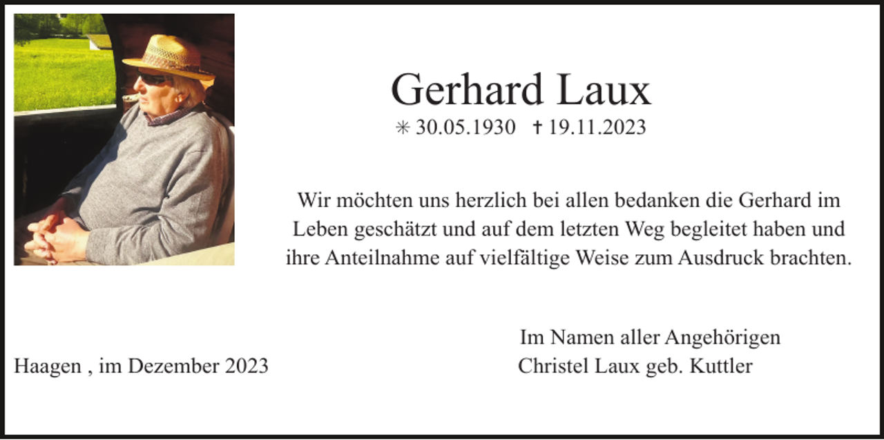 <p>Gerhard Laux<br />✳ 30.05.1930 ✝ 19.11.2023</p><p>Wir möchten uns herzlich bei allen bedanken die Gerhard im<br />Leben geschätzt und auf dem letzten Weg begleitet haben und<br />ihre Anteilnahme auf vielfältige Weise zum Ausdruck brachten.</p><p>Haagen , im Dezember 2023</p><p>Im Namen aller Angehörigen<br />Christel Laux geb. Kuttler</p>