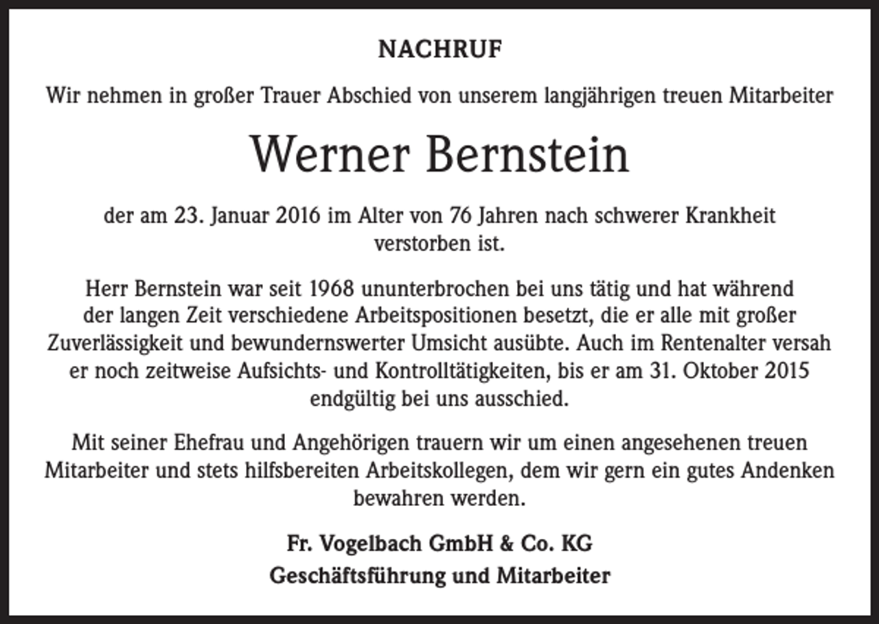 <p>NACHRUF<br />Wir nehmen in großer Trauer Abschied von unserem langjährigen treuen Mitarbeiter</p><p>Werner Bernstein<br />der am 23. Januar 2016 im Alter von 76 Jahren nach schwerer Krankheit<br />verstorben ist.<br />Herr Bernstein war seit 1968 ununterbrochen bei uns tätig und hat während<br />der langen Zeit verschiedene Arbeitspositionen besetzt, die er alle mit großer<br />Zuverlässigkeit und bewundernswerter Umsicht ausübte. Auch im Rentenalter versah<br />er noch zeitweise Aufsichts- und Kontrolltätigkeiten, bis er am 31. Oktober 2015<br />endgültig bei uns ausschied.<br />Mit seiner Ehefrau und Angehörigen trauern wir um einen angesehenen treuen<br />Mitarbeiter und stets hilfsbereiten Arbeitskollegen, dem wir gern ein gutes Andenken<br />bewahren werden.<br />Fr. Vogelbach GmbH &amp; Co. KG<br />Geschäftsführung und Mitarbeiter</p>