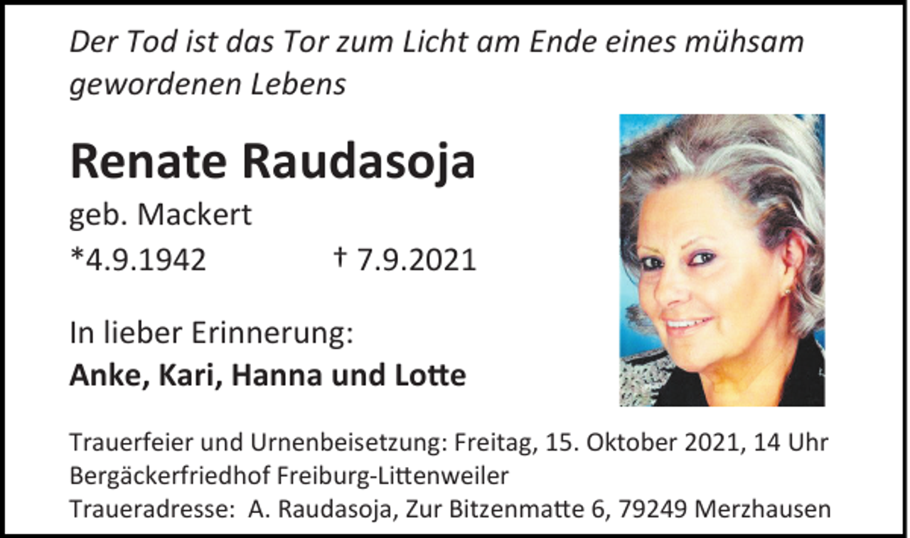 <p>Der Tod ist das Tor zum Licht am Ende eines mühsam<br />gewordenen Lebens</p><p>Renate Raudasoja<br />geb. Mackert<br />*4.9.1942</p><p>† 7.9.2021</p><p>In lieber Erinnerung:<br />Anke, Kari, Hanna und Lotte<br />Trauerfeier und Urnenbeisetzung: Freitag, 15. Oktober 2021, 14 Uhr<br />Bergäckerfriedhof Freiburg-Littenweiler<br />Traueradresse: A. Raudasoja, Zur Bitzenmatte 6, 79249 Merzhausen</p>
