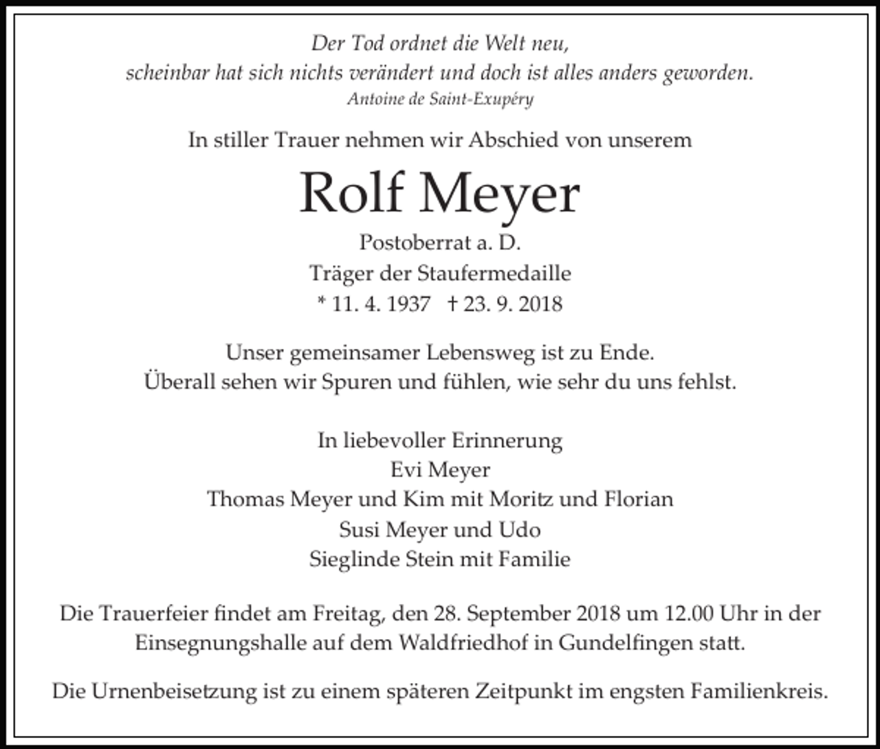 <p>Der Tod ordnet die Welt neu,<br />scheinbar hat sich nichts verändert und doch ist alles anders geworden.<br />Antoine de Saint­Exupéry</p><p>In stiller Trauer nehmen wir Abschied von unserem</p><p>Rolf Meyer<br />Postoberrat a. D.<br />Träger der Staufermedaille<br />* 11. 4. 1937 † 23. 9. 2018<br />Unser gemeinsamer Lebensweg ist zu Ende.<br />Überall sehen wir Spuren und fühlen, wie sehr du uns fehlst.<br />In liebevoller Erinnerung<br />Evi Meyer<br />Thomas Meyer und Kim mit Mori� und Florian<br />Susi Meyer und Udo<br />Sieglinde Stein mit Familie<br />Die Trauerfeier ﬁndet am Freitag, den 28. September 2018 um 12.00 Uhr in der<br />Einsegnungshalle auf dem Waldfriedhof in Gundelﬁngen sta�.<br />Die Urnenbeise�ung ist zu einem späteren Zeitpunkt im engsten Familienkreis.</p>