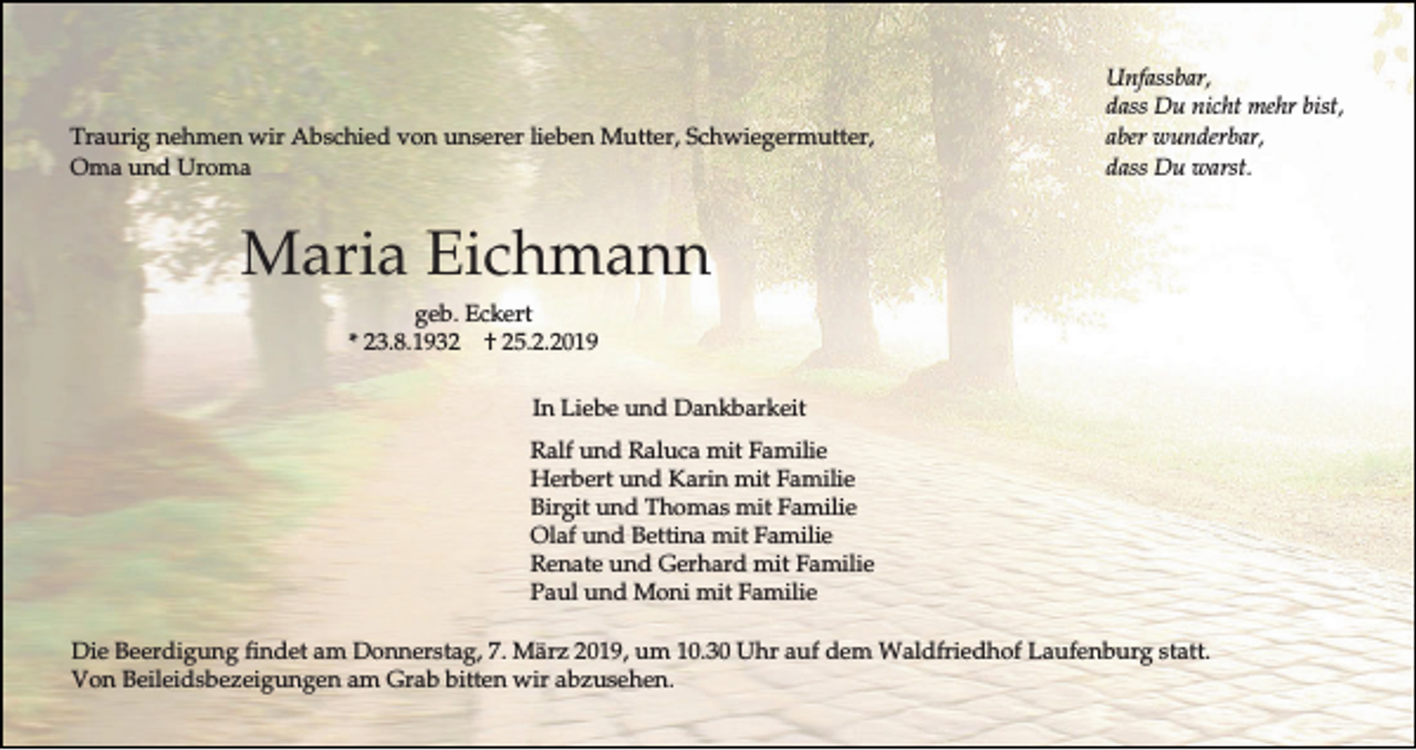 <p>Traurig nehmen wir Abschied von unserer lieben Mutter, Schwiegermutter,<br />Oma und Uroma</p><p>Unfassbar,<br />dass Du nicht mehr bist,<br />aber wunderbar,<br />dass Du warst.</p><p>Maria Eichmann<br />geb. Eckert<br />* 23.8.1932 † 25.2.2019<br />In Liebe und Dankbarkeit<br />Ralf und Raluca mit Familie<br />Herbert und Karin mit Familie<br />Birgit und Thomas mit Familie<br />Olaf und Bettina mit Familie<br />Renate und Gerhard mit Familie<br />Paul und Moni mit Familie<br />Die Beerdigung findet am Donnerstag, 7. März 2019, um 10.30 Uhr auf dem Waldfriedhof Laufenburg statt.<br />Von Beileidsbezeigungen am Grab bitten wir abzusehen.</p>