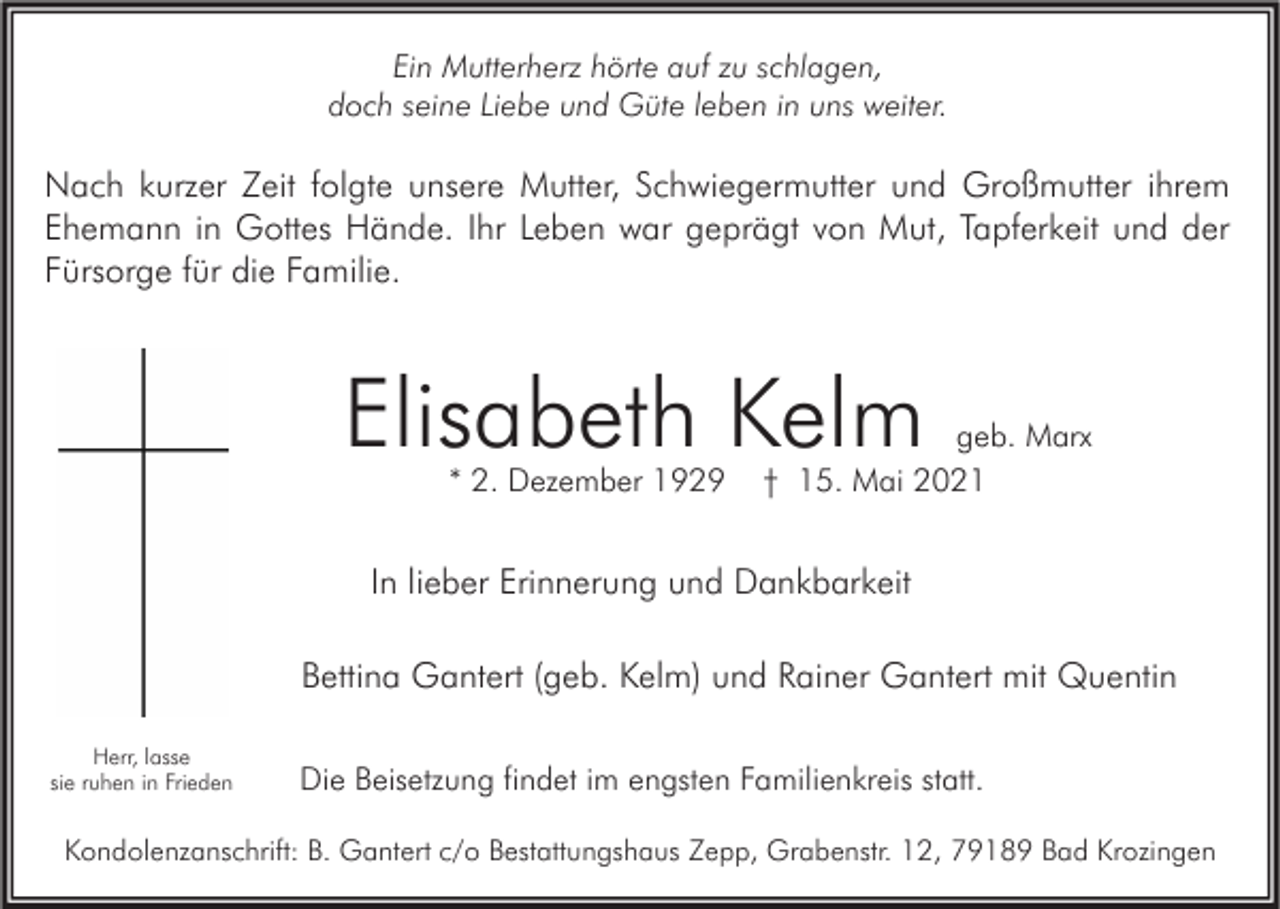 <p>Ein Mutterherz hörte auf zu schlagen,<br />doch seine Liebe und Güte leben in uns weiter.</p><p>Nach kurzer Zeit folgte unsere Mutter, Schwiegermutter und Großmutter ihrem<br />Ehemann in Gottes Hände. Ihr Leben war geprägt von Mut, Tapferkeit und der<br />Fürsorge für die Familie.</p><p>Elisabeth Kelm<br />* 2. Dezember 1929</p><p>geb. Marx<br />† 15. Mai 2021</p><p>In lieber Erinnerung und Dankbarkeit<br />Bettina Gantert (geb. Kelm) und Rainer Gantert mit Quentin<br />Herr, lasse<br />sie ruhen in Frieden</p><p>Die Beisetzung findet im engsten Familienkreis statt.</p><p>Kondolenzanschrift: B. Gantert c/o Bestattungshaus Zepp, Grabenstr. 12, 79189 Bad Krozingen</p>