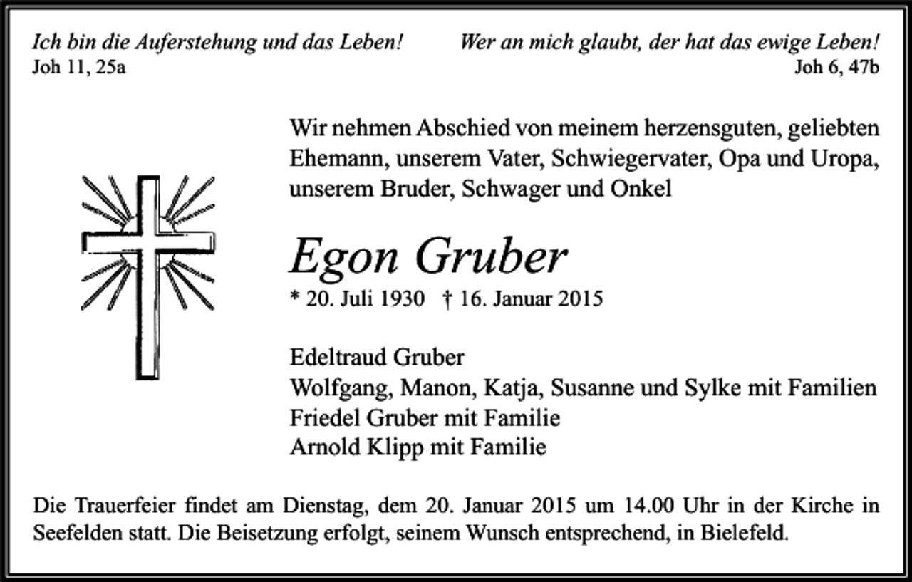 <p>Ich bin die Auferstehung und das Leben!<br />Joh 11, 25a</p><p>Wer an mich glaubt, der hat das ewige Leben!<br />Joh 6, 47b</p><p>Wir nehmen Abschied von meinem herzensguten, geliebten<br />Ehemann, unserem Vater, Schwiegervater, Opa und Uropa,<br />unserem Bruder, Schwager und Onkel</p><p>Egon Gruber</p><p>* 20. Juli 1930 † 16. Januar 2015</p><p>Edeltraud Gruber<br />Wolfgang, Manon, Katja, Susanne und Sylke mit Familien<br />Friedel Gruber mit Familie<br />Arnold Klipp mit Familie<br />Die Trauerfeier findet am Dienstag, dem 20. Januar 2015 um 14.00 Uhr in der Kirche in<br />Seefelden statt. Die Beisetzung erfolgt, seinem Wunsch entsprechend, in Bielefeld.</p>