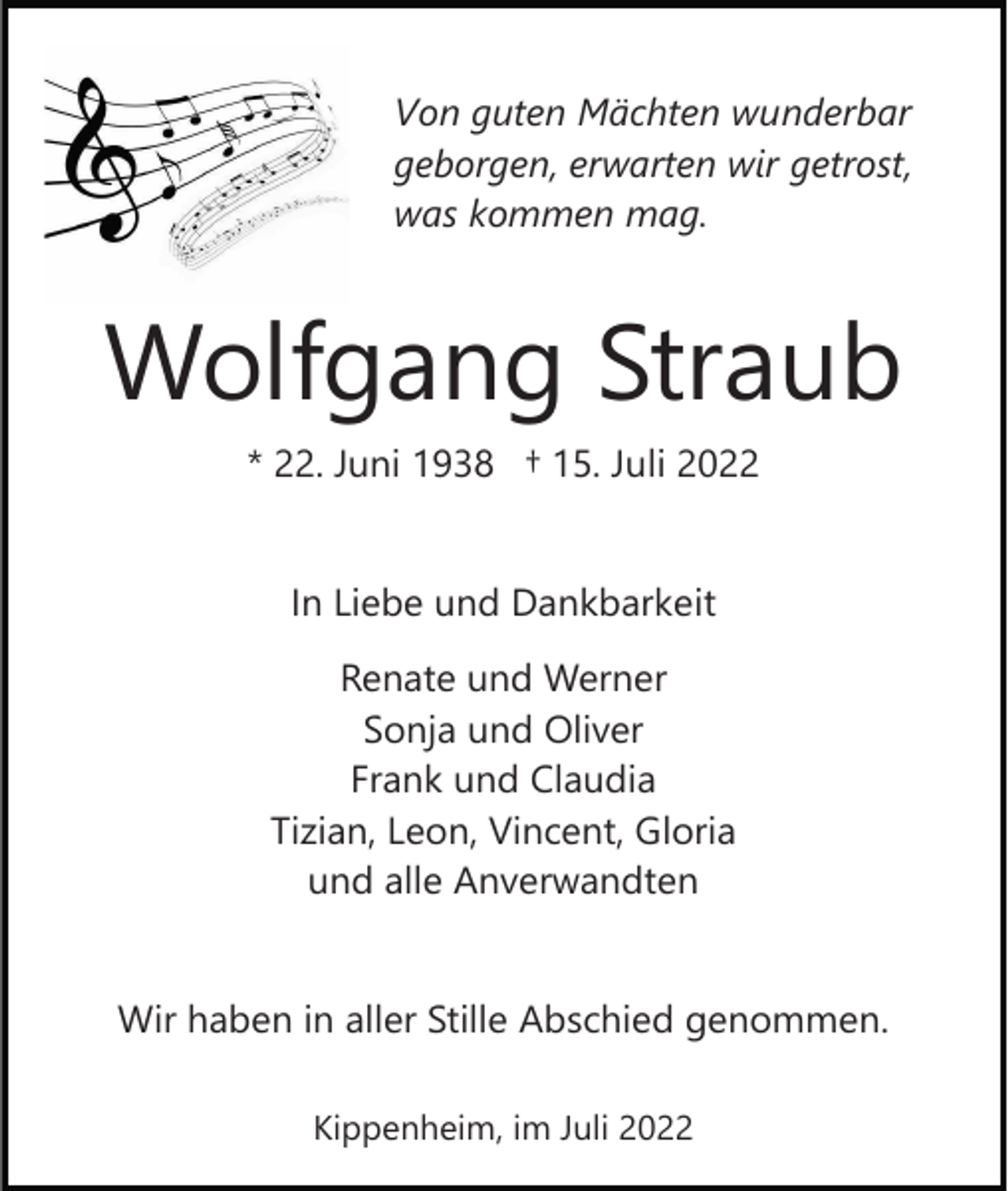 <p>Von guten Mächten wunderbar<br />geborgen, erwarten wir getrost,<br />was kommen mag.</p><p>Wolfgang Straub<br />* 22. Juni 1938 † 15. Juli 2022</p><p>In Liebe und Dankbarkeit<br />Renate und Werner<br />Sonja und Oliver<br />Frank und Claudia<br />Tizian, Leon, Vincent, Gloria<br />und alle Anverwandten</p><p>Wir haben in aller Stille Abschied genommen.<br />Kippenheim, im Juli 2022</p>