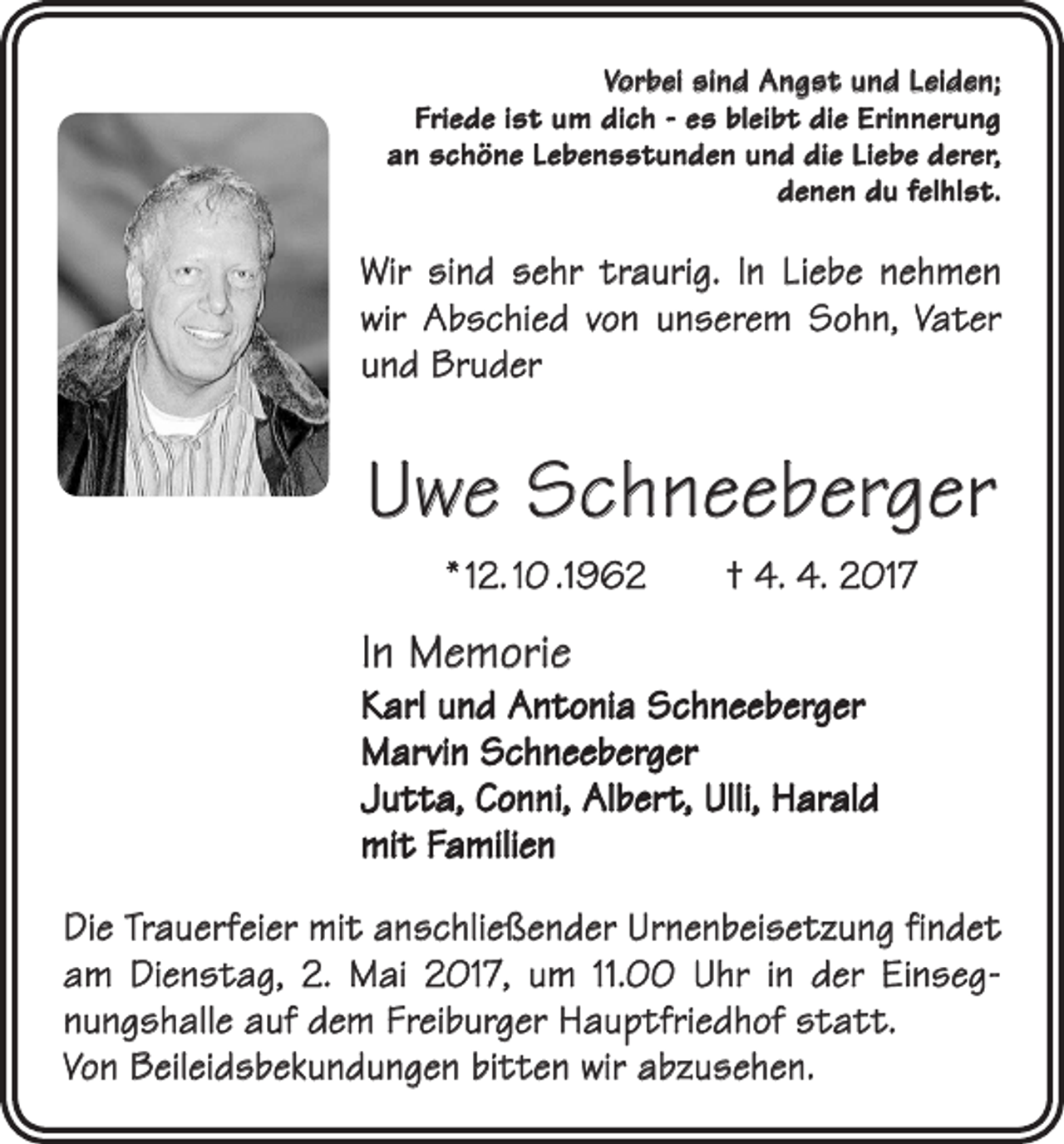 <p>Vorbei sind Angst und Leiden;<br />Friede ist um dich - es bleibt die Erinnerung<br />an schöne Lebensstunden und die Liebe derer,<br />denen du felhlst.</p><p>Wir sind sehr traurig. In Liebe nehmen<br />wir Abschied von unserem Sohn, Vater<br />und Bruder</p><p>Uwe Schneeberger<br />* 12. 10 .1962 † 4. 4. 2017</p><p>In Memorie</p><p>Karl und Antonia Schneeberger<br />Marvin Schneeberger<br />Jutta, Conni, Albert, Ulli, Harald<br />mit Familien<br />Die Trauerfeier mit anschließender Urnenbeisetzung findet<br />am Dienstag, 2. Mai 2017, um 11.00 Uhr in der Einsegnungshalle auf dem Freiburger Hauptfriedhof statt.<br />Von Beileidsbekundungen bitten wir abzusehen.</p>