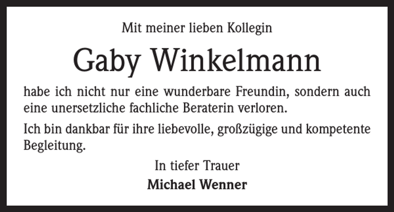 <p>Mit meiner lieben Kollegin</p><p>Gaby Winkelmann<br />habe ich nicht nur eine wunderbare Freundin, sondern auch<br />eine unersetzliche fachliche Beraterin verloren.<br />Ich bin dankbar für ihre liebevolle, großzügige und kompetente<br />Begleitung.<br />In tiefer Trauer<br />Michael Wenner</p>