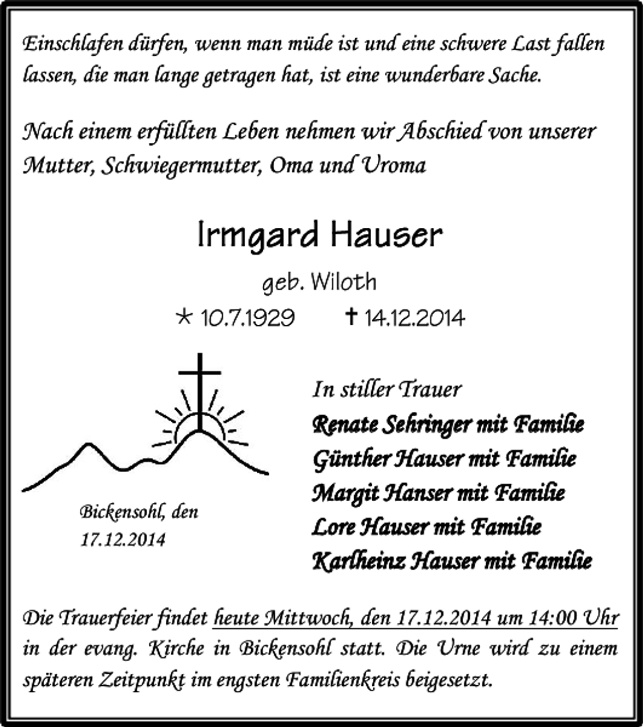 <p>Einschlafen dürfen, wenn man müde ist und eine schwere Last fallen<br />lassen, die man lange getragen hat, ist eine wunderbare Sache.</p><p>Nach einem erfüllten Leben nehmen wir Abschied von unserer<br />Mutter, Schwiegermutter, Oma und Uroma</p><p></p><p>Bickensohl, den<br />17.12.2014</p><p></p><p>In stiller Trauer<br />Renate Sehringer mit Familie<br />Günther Hauser mit Familie<br />Margit Hanser mit Familie<br />Lore Hauser mit Familie<br />Karlheinz Hauser mit Familie</p><p>Die Trauerfeier findet heute Mittwoch, den 17.12.2014 um 14:00 Uhr<br />in der evang. Kirche in Bickensohl statt. Die Urne wird zu einem<br />späteren Zeitpunkt im engsten Familienkreis beigesetzt.</p>