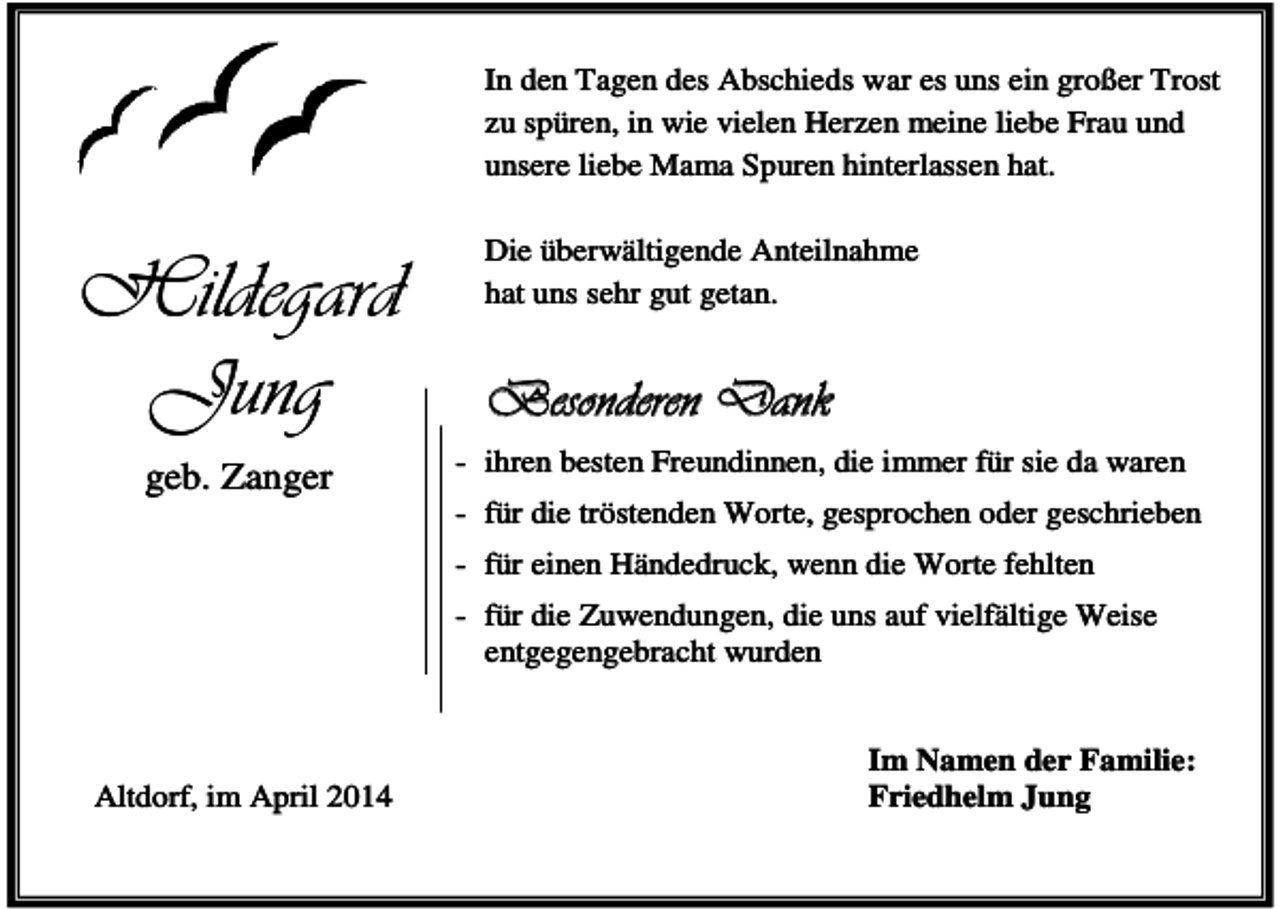 <p>In den Tagen des Abschieds war es uns ein großer Trost<br />zu spüren, in wie vielen Herzen meine liebe Frau und<br />unsere liebe Mama Spuren hinterlassen hat.</p><p>Hildegard<br />Jung<br />geb. Zanger</p><p>Die überwältigende Anteilnahme<br />hat uns sehr gut getan.</p><p>Besonderen Dank<br />- ihren besten Freundinnen, die immer für sie da waren<br />- für die tröstenden Worte, gesprochen oder geschrieben<br />- für einen Händedruck, wenn die Worte fehlten<br />- für die Zuwendungen, die uns auf vielfältige Weise<br />entgegengebracht wurden</p><p>Altdorf, im April 2014</p><p>Im Namen der Familie:<br />Friedhelm Jung</p>
