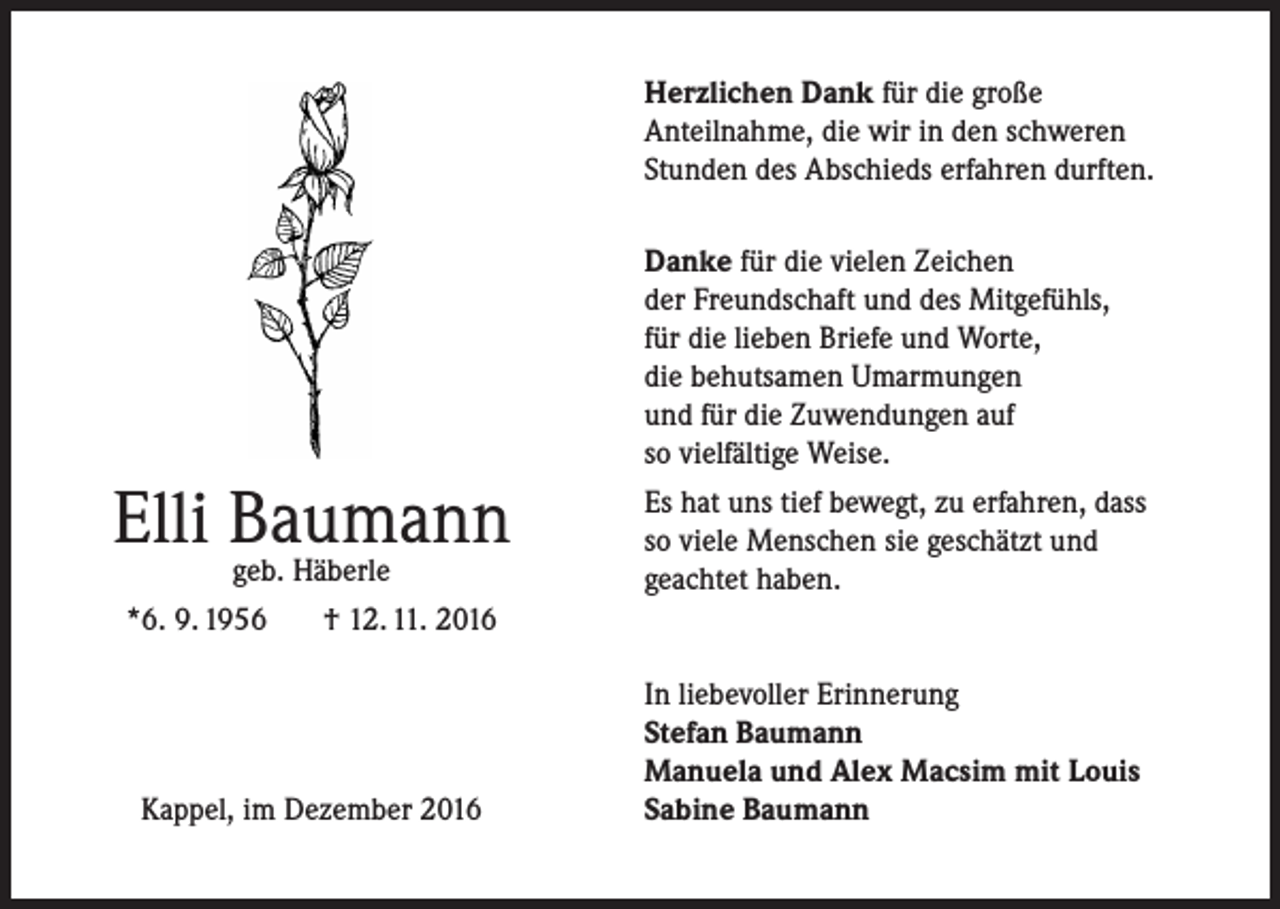 <p>Herzlichen Dank für die große<br />Anteilnahme, die wir in den schweren<br />Stunden des Abschieds erfahren durften.</p><p>Elli Baumann<br />geb. Häberle<br />*6. 9. 1956</p><p>Danke für die vielen Zeichen<br />der Freundschaft und des Mitgefühls,<br />für die lieben Briefe und Worte,<br />die behutsamen Umarmungen<br />und für die Zuwendungen auf<br />so vielfältige Weise.<br />Es hat uns tief bewegt, zu erfahren, dass<br />so viele Menschen sie geschätzt und<br />geachtet haben.</p><p>† 12. 11. 2016</p><p>Kappel, im Dezember 2016</p><p>In liebevoller Erinnerung<br />Stefan Baumann<br />Manuela und Alex Macsim mit Louis<br />Sabine Baumann</p>