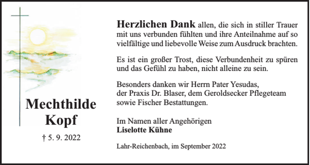 <p>Herzlichen Dank allen, die sich in stiller Trauer<br />mit uns verbunden fühlten und ihre Anteilnahme auf so<br />vielfältige und liebevolle Weise zum Ausdruck brachten.<br />Es ist ein großer Trost, diese Verbundenheit zu spüren<br />und das Gefühl zu haben, nicht alleine zu sein.</p><p>Mechthilde<br />Kopf</p><p>Besonders danken wir Herrn Pater Yesudas,<br />der Praxis Dr. Blaser, dem Geroldsecker Pflegeteam<br />sowie Fischer Bestattungen.<br />Im Namen aller Angehörigen<br />Liselotte Kühne</p><p>† 5. 9. 2022<br />Lahr-Reichenbach, im September 2022</p>