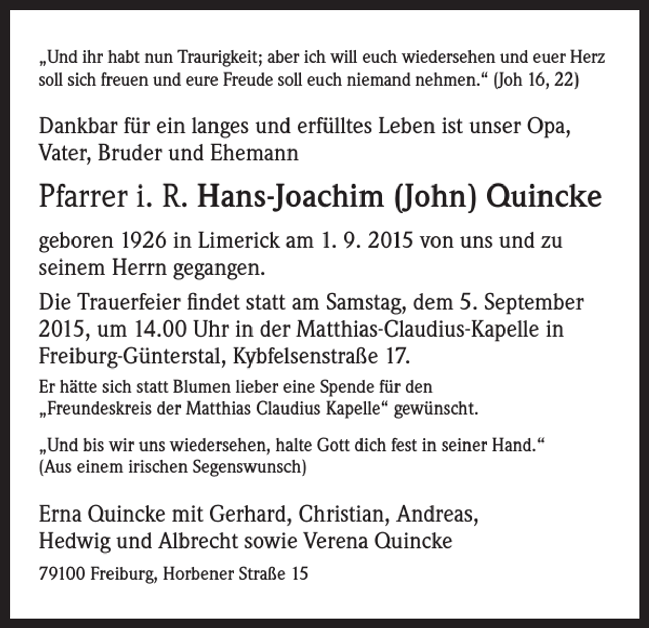 <p>„Und ihr habt nun Traurigkeit; aber ich will euch wiedersehen und euer Herz<br />soll sich freuen und eure Freude soll euch niemand nehmen.“ (Joh 16, 22)</p><p>Dankbar für ein langes und erfülltes Leben ist unser Opa,<br />Vater, Bruder und Ehemann</p><p>Pfarrer i. R. Hans-Joachim (John) Quincke<br />geboren 1926 in Limerick am 1. 9. 2015 von uns und zu<br />seinem Herrn gegangen.<br />Die Trauerfeier findet statt am Samstag, dem 5. September<br />2015, um 14.00 Uhr in der Matthias-Claudius-Kapelle in<br />Freiburg-Günterstal, Kybfelsenstraße 17.<br />Er hätte sich statt Blumen lieber eine Spende für den<br />„Freundeskreis der Matthias Claudius Kapelle“ gewünscht.<br />„Und bis wir uns wiedersehen, halte Gott dich fest in seiner Hand.“<br />(Aus einem irischen Segenswunsch)</p><p>Erna Quincke mit Gerhard, Christian, Andreas,<br />Hedwig und Albrecht sowie Verena Quincke<br />79100 Freiburg, Horbener Straße 15</p>