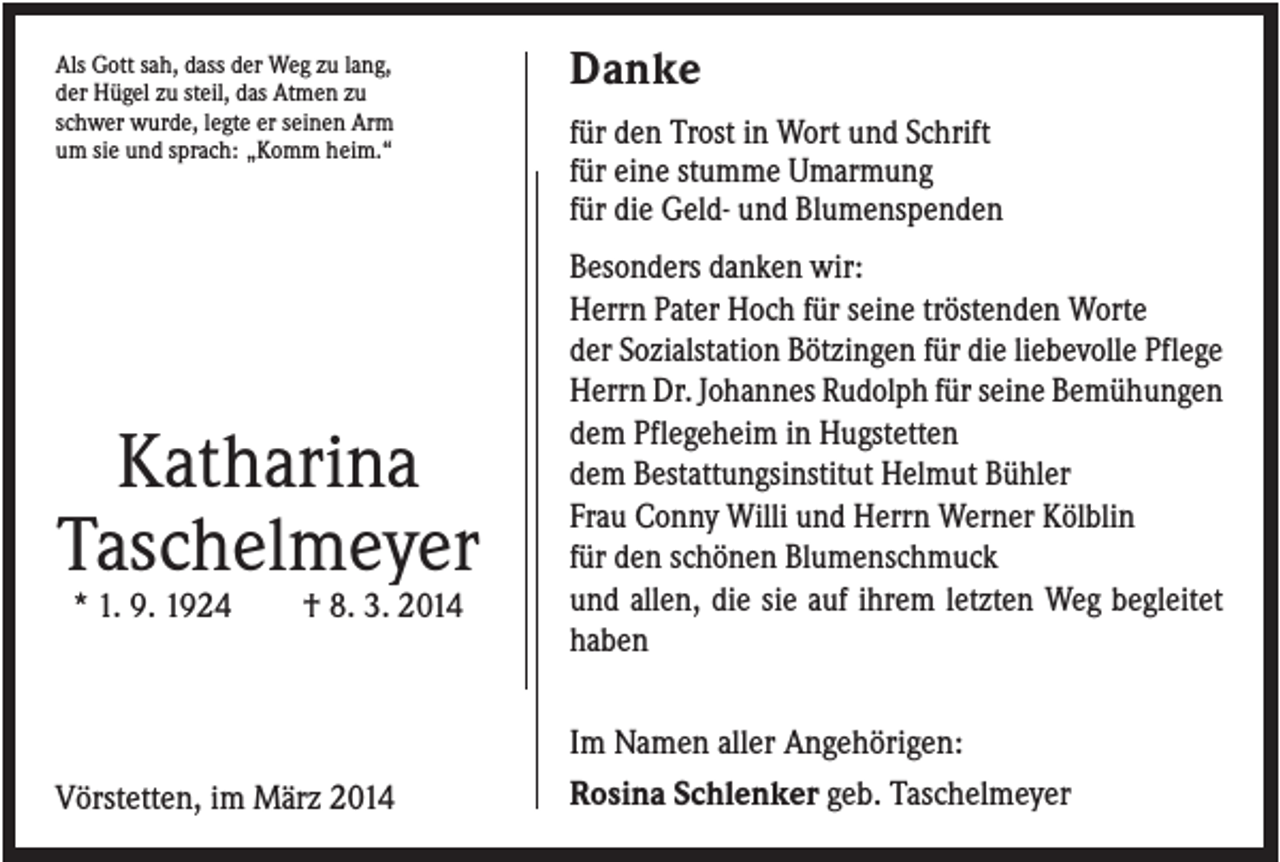 <p>Als Gott sah, dass der Weg zu lang,<br />der Hügel zu steil, das Atmen zu<br />schwer wurde, legte er seinen Arm<br />um sie und sprach: „Komm heim.“</p><p>Katharina<br />Taschelmeyer<br />* 1. 9. 1924</p><p>† 8. 3. 2014</p><p>Vörstetten, im März 2014</p><p>Danke<br />für den Trost in Wort und Schrift<br />für eine stumme Umarmung<br />für die Geld- und Blumenspenden<br />Besonders danken wir:<br />Herrn Pater Hoch für seine tröstenden Worte<br />der Sozialstation Bötzingen für die liebevolle Pflege<br />Herrn Dr. Johannes Rudolph für seine Bemühungen<br />dem Pflegeheim in Hugstetten<br />dem Bestattungsinstitut Helmut Bühler<br />Frau Conny Willi und Herrn Werner Kölblin<br />für den schönen Blumenschmuck<br />und allen, die sie auf ihrem letzten Weg begleitet<br />haben<br />Im Namen aller Angehörigen:<br />Rosina Schlenker geb. Taschelmeyer</p>