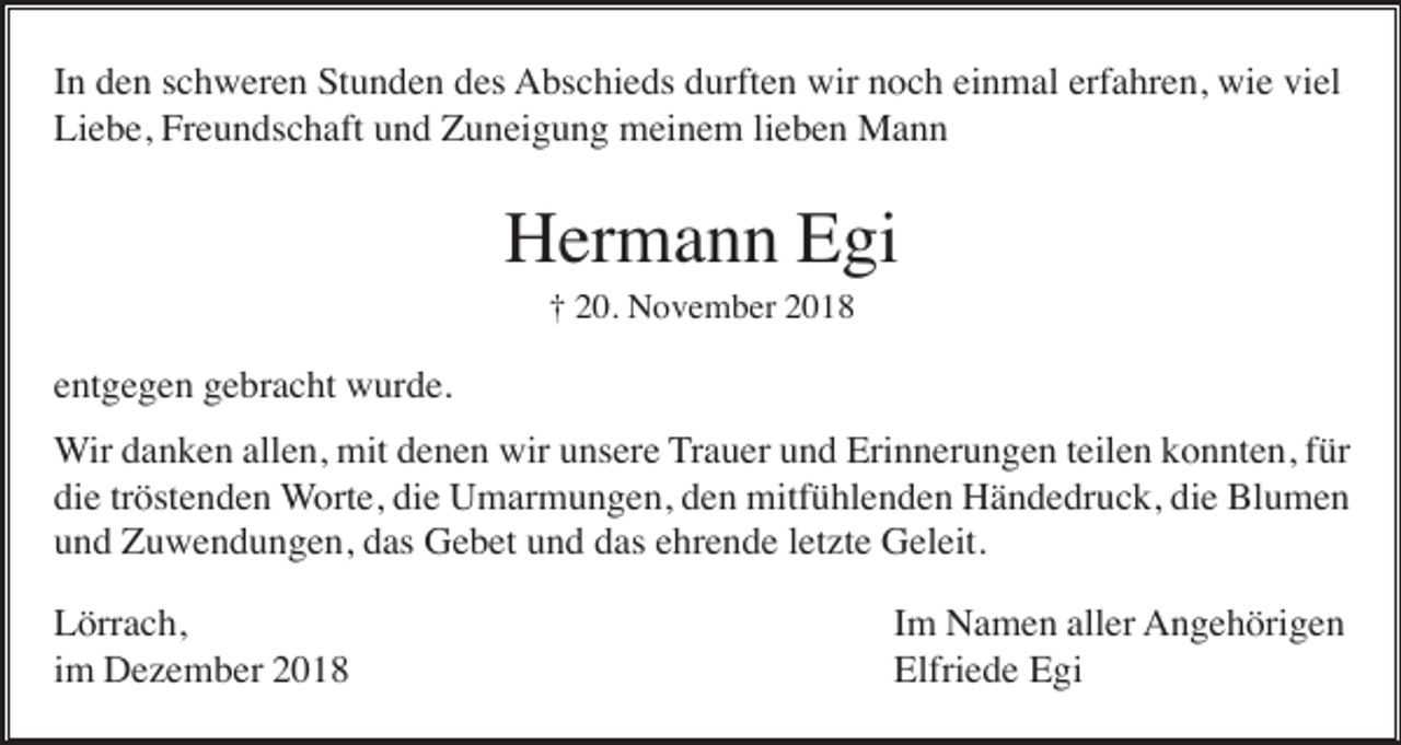 <p>In den schweren Stunden des Abschieds durften wir noch einmal erfahren, wie viel<br />Liebe, Freundschaft und Zuneigung meinem lieben Mann</p><p>Hermann Egi<br />† 20. November 2018</p><p>entgegen gebracht wurde.<br />Wir danken allen, mit denen wir unsere Trauer und Erinnerungen teilen konnten, für<br />die tröstenden Worte, die Umarmungen, den mitfühlenden Händedruck, die Blumen<br />und Zuwendungen, das Gebet und das ehrende letzte Geleit.<br />Lörrach,<br />im Dezember 2018</p><p>Im Namen aller Angehörigen<br />Elfriede Egi</p>