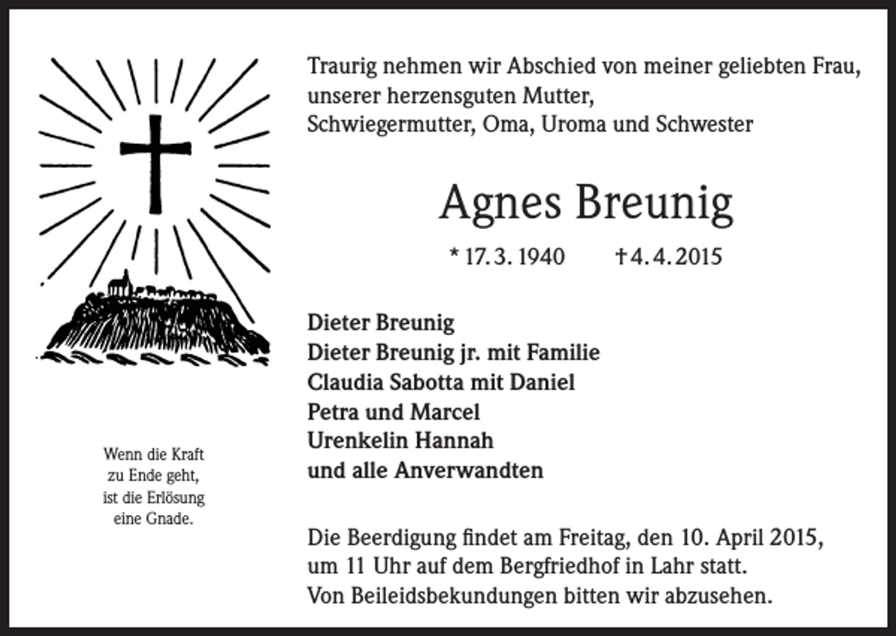 <p>Traurig nehmen wir Abschied von meiner geliebten Frau,<br />unserer herzensguten Mutter,<br />Schwiegermutter, Oma, Uroma und Schwester</p><p>Agnes Breunig<br />* 17. 3. 1940</p><p>Wenn die Kraft<br />zu Ende geht,<br />ist die Erlösung<br />eine Gnade.</p><p>† 4. 4. 2015</p><p>Dieter Breunig<br />Dieter Breunig jr. mit Familie<br />Claudia Sabotta mit Daniel<br />Petra und Marcel<br />Urenkelin Hannah<br />und alle Anverwandten<br />Die Beerdigung findet am Freitag, den 10. April 2015,<br />um 11 Uhr auf dem B<br />­ ergfriedhof in Lahr statt.<br />Von Beileidsbekundungen bitten wir abzusehen.</p>
