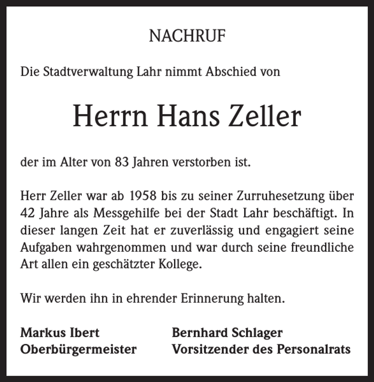 <p>NACHRUF<br />Die Stadtverwaltung Lahr nimmt Abschied von</p><p>Herrn Hans Zeller<br />der im Alter von 83 Jahren verstorben ist.<br />Herr Zeller war ab 1958 bis zu seiner Zurruhesetzung über<br />42 Jahre als Messgehilfe bei der Stadt Lahr beschäftigt. In<br />dieser langen Zeit hat er zuverlässig und engagiert seine<br />Aufgaben wahrgenommen und war durch seine freundliche<br />Art allen ein geschätzter Kollege.<br />Wir werden ihn in ehrender Erinnerung halten.<br />Markus Ibert<br />Oberbürgermeister</p><p>Bernhard Schlager<br />Vorsitzender des Personalrats</p>