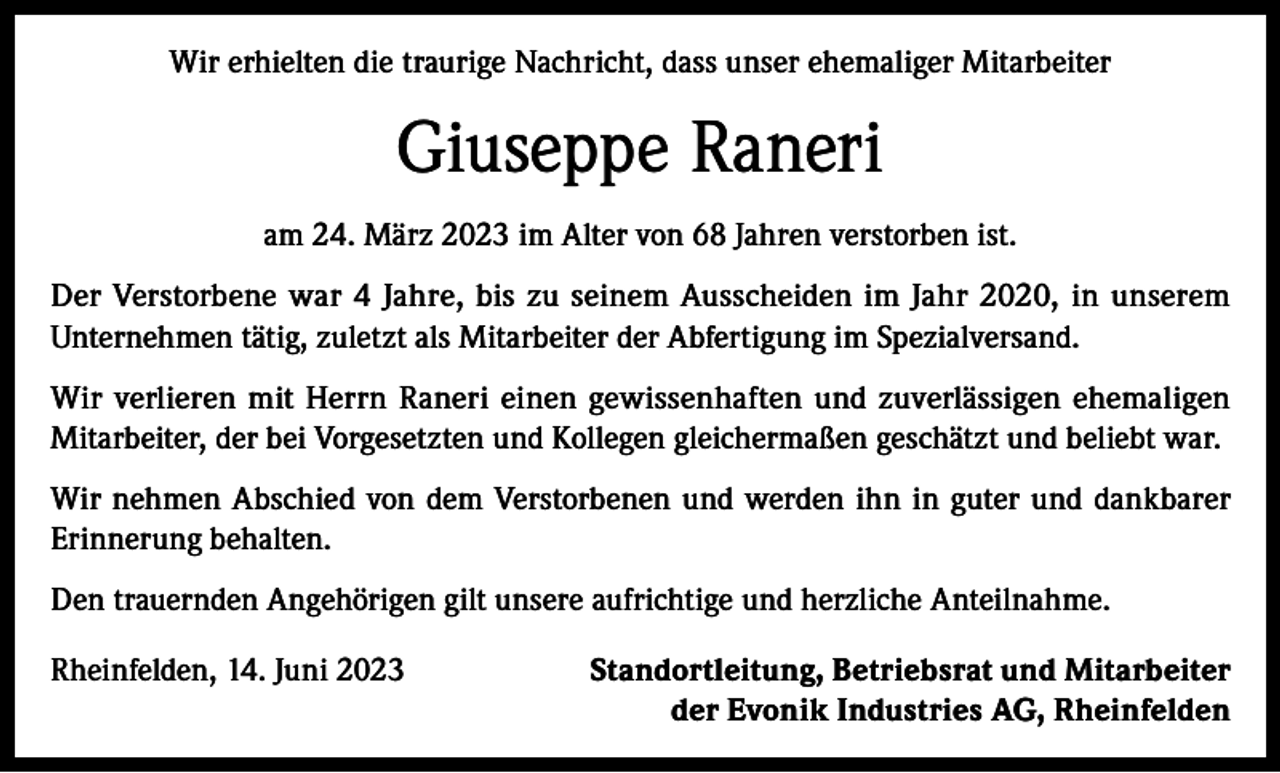 <p>Wir erhielten die traurige Nachricht, dass unser ehemaliger Mitarbeiter</p><p>Giuseppe Raneri<br />am 24. März 2023 im Alter von 68 Jahren verstorben ist.<br />Der Verstorbene war 4 Jahre, bis zu seinem Ausscheiden im Jahr 2020, in unserem<br />­Unternehmen tätig, zuletzt als Mitarbeiter der Abfertigung im Spezialversand.<br />Wir verlieren mit Herrn Raneri einen gewissenhaften und zuverlässigen ehemaligen<br />­Mitarbeiter, der bei Vorgesetzten und Kollegen gleichermaßen geschätzt und beliebt war.<br />Wir nehmen Abschied von dem Verstorbenen und werden ihn in guter und dankbarer<br />Erinnerung behalten.<br />Den trauernden Angehörigen gilt unsere aufrichtige und herzliche Anteilnahme.<br />Rheinfelden, 14. Juni 2023</p><p>Standortleitung, Betriebsrat und Mitarbeiter<br />der Evonik Industries AG, Rheinfelden</p>