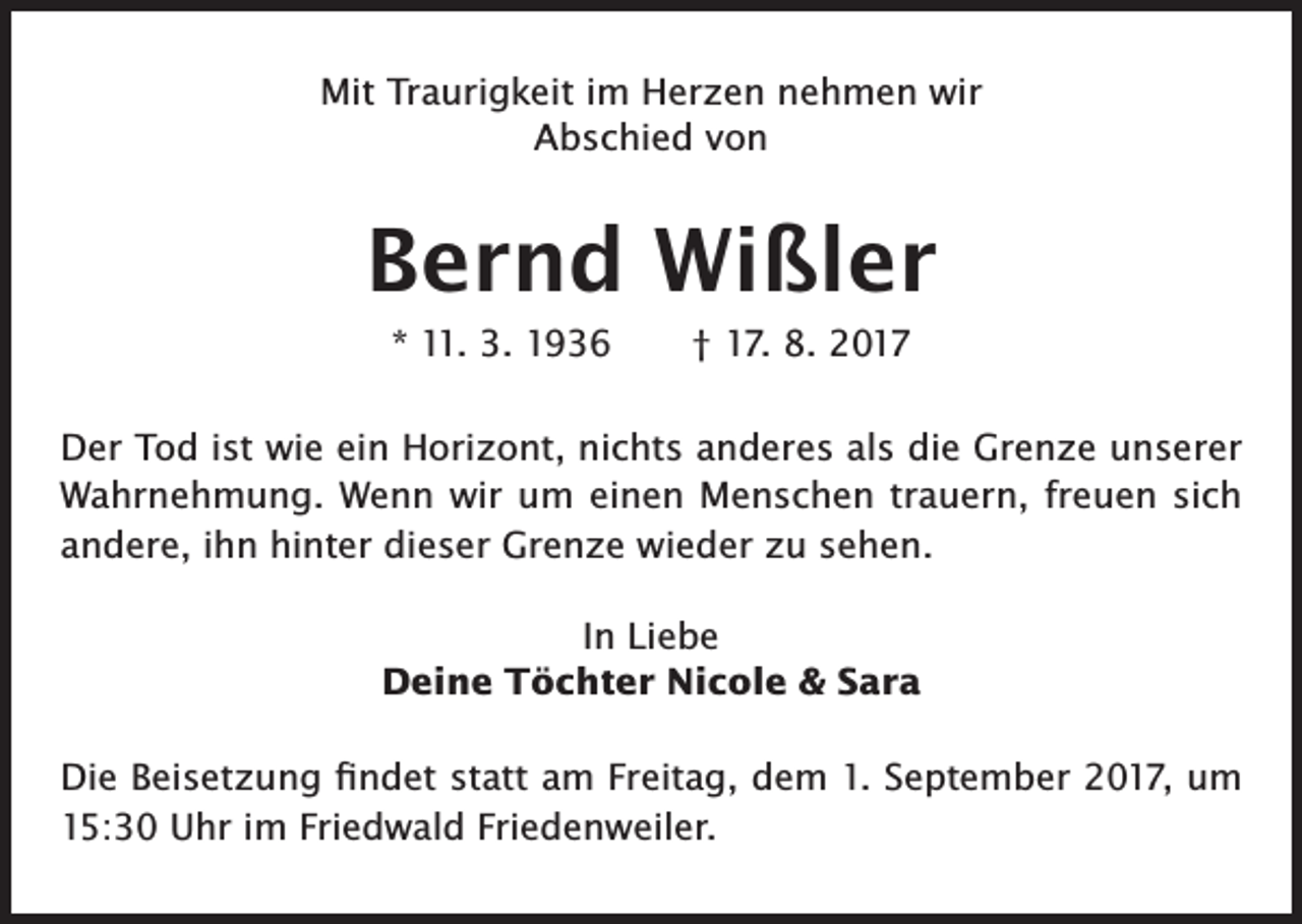 <p>Mit Traurigkeit im Herzen nehmen wir<br />Abschied von</p><p>Bernd Wißler<br />* 11. 3. 1936 † 17. 8. 2017<br />Der Tod ist wie ein Horizont, nichts anderes als die Grenze unserer<br />Wahrnehmung. Wenn wir um einen Menschen trauern, freuen sich<br />andere, ihn hinter dieser Grenze wieder zu sehen.<br />In Liebe<br />Deine Töchter Nicole &amp; Sara<br />Die Beisetzung findet statt am Freitag, dem 1. September 2017, um<br />15:30 Uhr im Friedwald Friedenweiler.</p>
