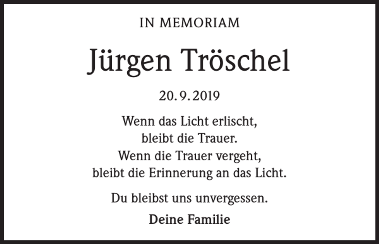 <p>IN MEMORIAM</p><p>Jürgen Tröschel<br />20. 9. 2019<br />Wenn das Licht erlischt,<br />bleibt die Trauer.<br />Wenn die Trauer vergeht,<br />bleibt die Erinnerung an das Licht.<br />Du bleibst uns unvergessen.<br />Deine Familie</p>