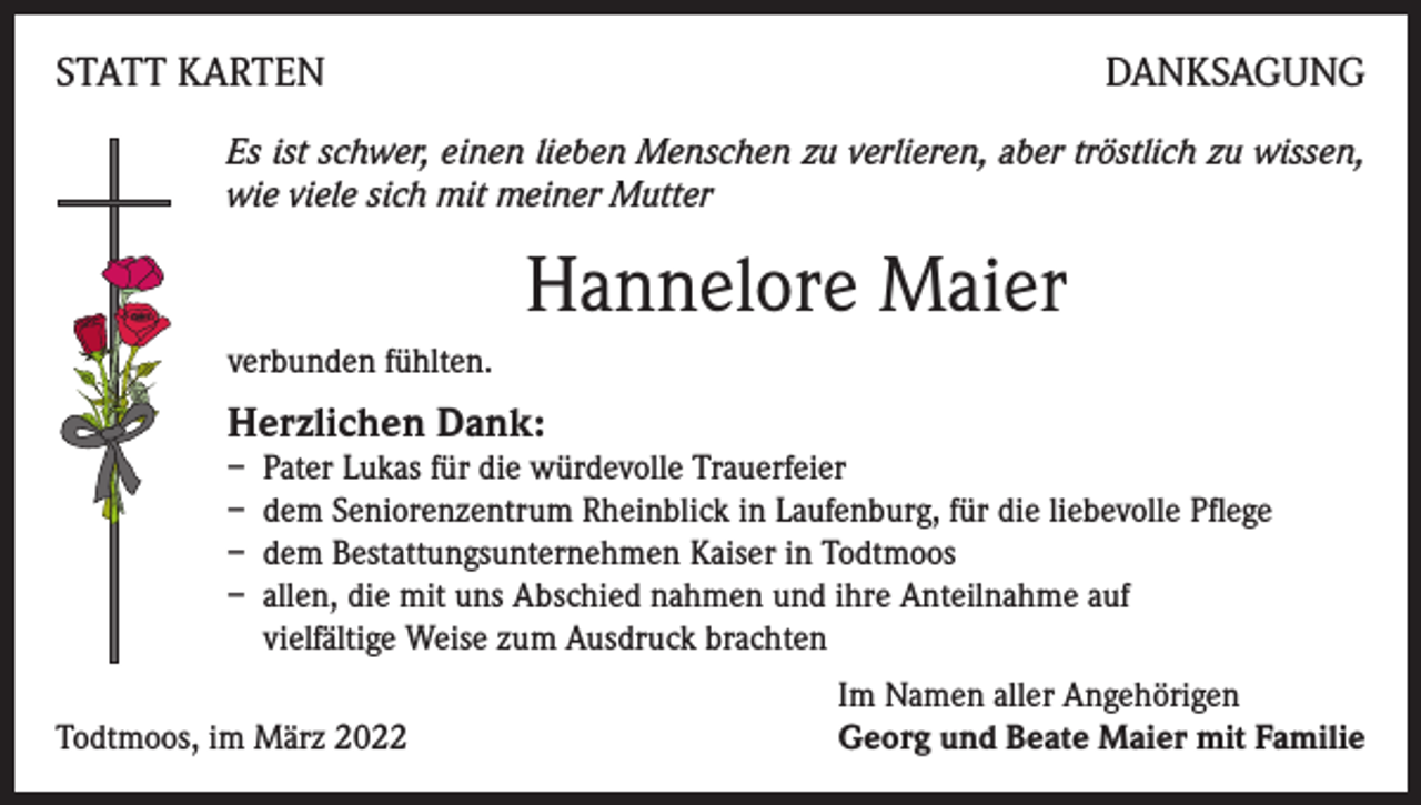 <p>STATT KARTEN</p><p>DANKSAGUNG</p><p>Es ist schwer, einen lieben Menschen zu verlieren, aber tröstlich zu wissen,<br />wie viele sich mit meiner Mutter</p><p>Hannelore Maier<br />verbunden fühlten.</p><p>Herzlichen Dank:</p><p>– Pater Lukas für die würdevolle Trauerfeier<br />– dem Seniorenzentrum Rheinblick in Laufenburg, für die liebevolle Pflege<br />– dem Bestattungsunternehmen Kaiser in Todtmoos<br />– allen, die mit uns Abschied nahmen und ihre Anteilnahme auf<br />vielfältige Weise zum Ausdruck brachten</p><p>Todtmoos, im März 2022</p><p>Im Namen aller Angehörigen<br />Georg und Beate Maier mit Familie</p>