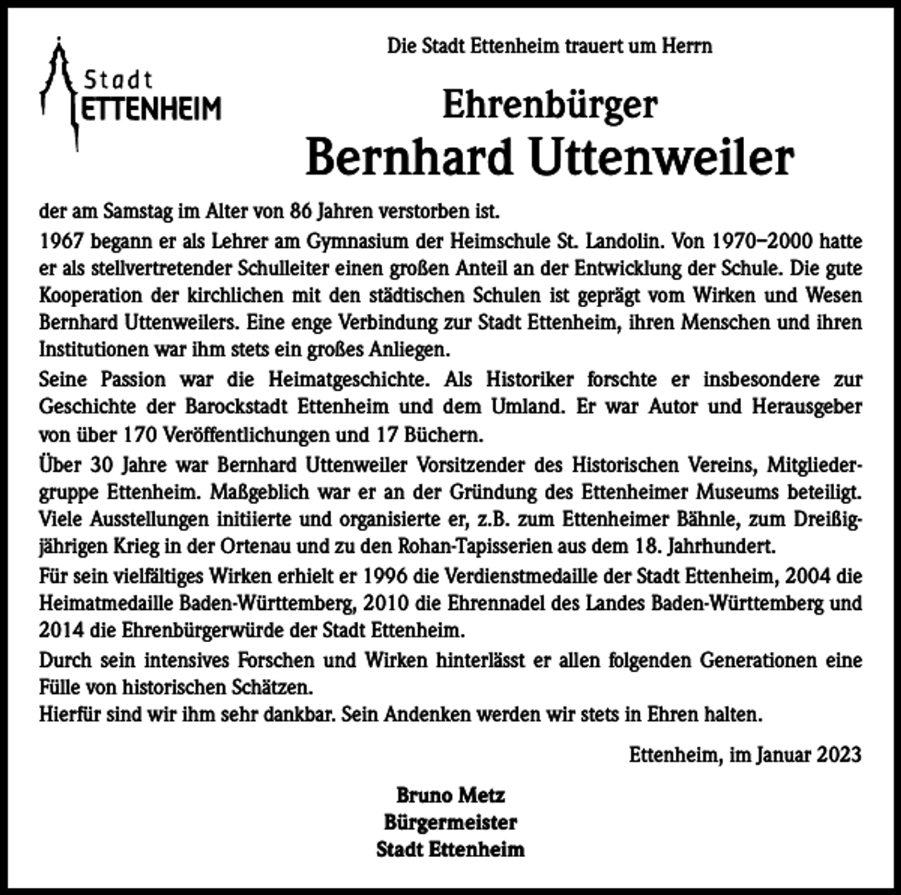 <p>Die Stadt Ettenheim trauert um Herrn</p><p>Ehrenbürger</p><p>Bernhard Uttenweiler<br />der am Samstag im Alter von 86 Jahren verstorben ist.<br />1967 begann er als Lehrer am Gymnasium der Heimschule St. Landolin. Von 1970–2000 hatte<br />er als stellvertretender Schulleiter einen großen Anteil an der Entwicklung der Schule. Die gute<br />Kooperation der kirchlichen mit den städtischen Schulen ist geprägt vom Wirken und Wesen<br />Bernhard Uttenweilers. Eine enge Verbindung zur Stadt Ettenheim, ihren Menschen und ihren<br />Institutionen war ihm stets ein großes Anliegen.<br />Seine Passion war die Heimatgeschichte. Als Historiker forschte er insbesondere zur<br />Geschichte der Barockstadt Ettenheim und dem Umland. Er war Autor und Herausgeber<br />von über 170 Veröffentlichungen und 17 Büchern.<br />Über 30 Jahre war Bernhard Uttenweiler Vorsitzender des Historischen Vereins, Mitgliedergruppe Ettenheim. Maßgeblich war er an der Gründung des Ettenheimer Museums beteiligt.<br />Viele Ausstellungen initiierte und organisierte er, z.B. zum Ettenheimer Bähnle, zum Dreißigjährigen Krieg in der Ortenau und zu den Rohan-Tapisserien aus dem 18. Jahrhundert.<br />Für sein vielfältiges Wirken erhielt er 1996 die Verdienstmedaille der Stadt Ettenheim, 2004 die<br />Heimatmedaille Baden-Württemberg, 2010 die Ehrennadel des Landes Baden-Württemberg und<br />2014 die Ehrenbürgerwürde der Stadt Ettenheim.<br />Durch sein intensives Forschen und Wirken hinterlässt er allen folgenden Generationen eine<br />Fülle von historischen Schätzen.<br />Hierfür sind wir ihm sehr dankbar. Sein Andenken werden wir stets in Ehren halten.<br />Ettenheim, im Januar 2023<br />Bruno Metz<br />Bürgermeister<br />Stadt Ettenheim</p>