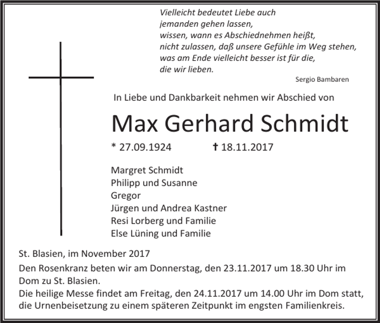 <p>Vielleicht bedeutet Liebe auch<br />jemanden gehen lassen,<br />wissen, wann es Abschiednehmen heißt,<br />nicht zulassen, daß unsere Gefühle im Weg stehen,<br />was am Ende vielleicht besser ist für die,<br />die wir lieben.<br />Sergio Bambaren</p><p>In Liebe und Dankbarkeit nehmen wir Abschied von</p><p>Max Gerhard Schmidt<br />* 27.09.1924</p><p>✝ 18.11.2017</p><p>Margret Schmidt<br />Philipp und Susanne<br />Gregor<br />Jürgen und Andrea Kastner<br />Resi Lorberg und Familie<br />Else Lüning und Familie<br />St. Blasien, im November 2017<br />Den Rosenkranz beten wir am Donnerstag, den 23.11.2017 um 18.30 Uhr im<br />Dom zu St. Blasien.<br />Die heilige Messe findet am Freitag, den 24.11.2017 um 14.00 Uhr im Dom statt,<br />die Urnenbeisetzung zu einem späteren Zeitpunkt im engsten Familienkreis.</p>
