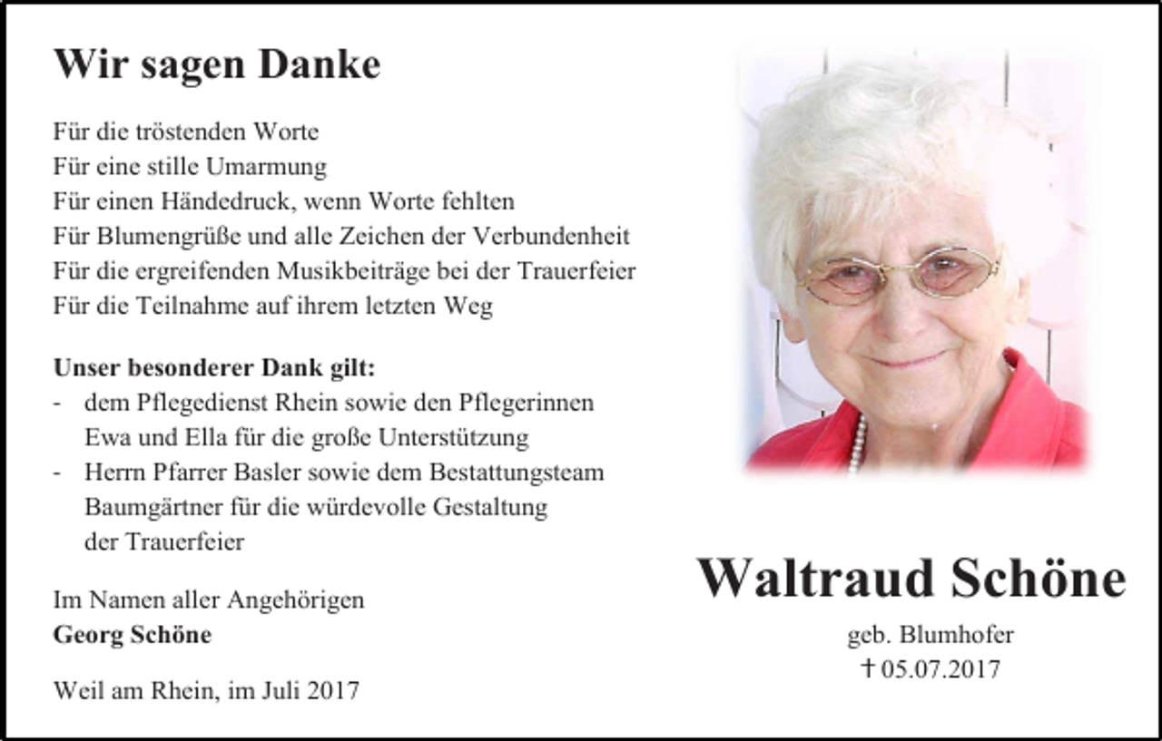 <p>Wir sagen Danke<br />Für die tröstenden Worte<br />Für eine stille Umarmung<br />Für einen Händedruck, wenn Worte fehlten<br />Für Blumengrüße und alle Zeichen der Verbundenheit<br />Für die ergreifenden Musikbeiträge bei der Trauerfeier<br />Für die Teilnahme auf ihrem letzten Weg<br />Unser besonderer Dank gilt:<br />- dem Pflegedienst Rhein sowie den Pflegerinnen<br />Ewa und Ella für die große Unterstützung<br />- Herrn Pfarrer Basler sowie dem Bestattungsteam<br />Baumgärtner für die würdevolle Gestaltung<br />der Trauerfeier<br />Im Namen aller Angehörigen<br />Georg Schöne<br />Weil am Rhein, im Juli 2017</p><p>Waltraud Schöne<br />geb. Blumhofer<br />05.07.2017</p>