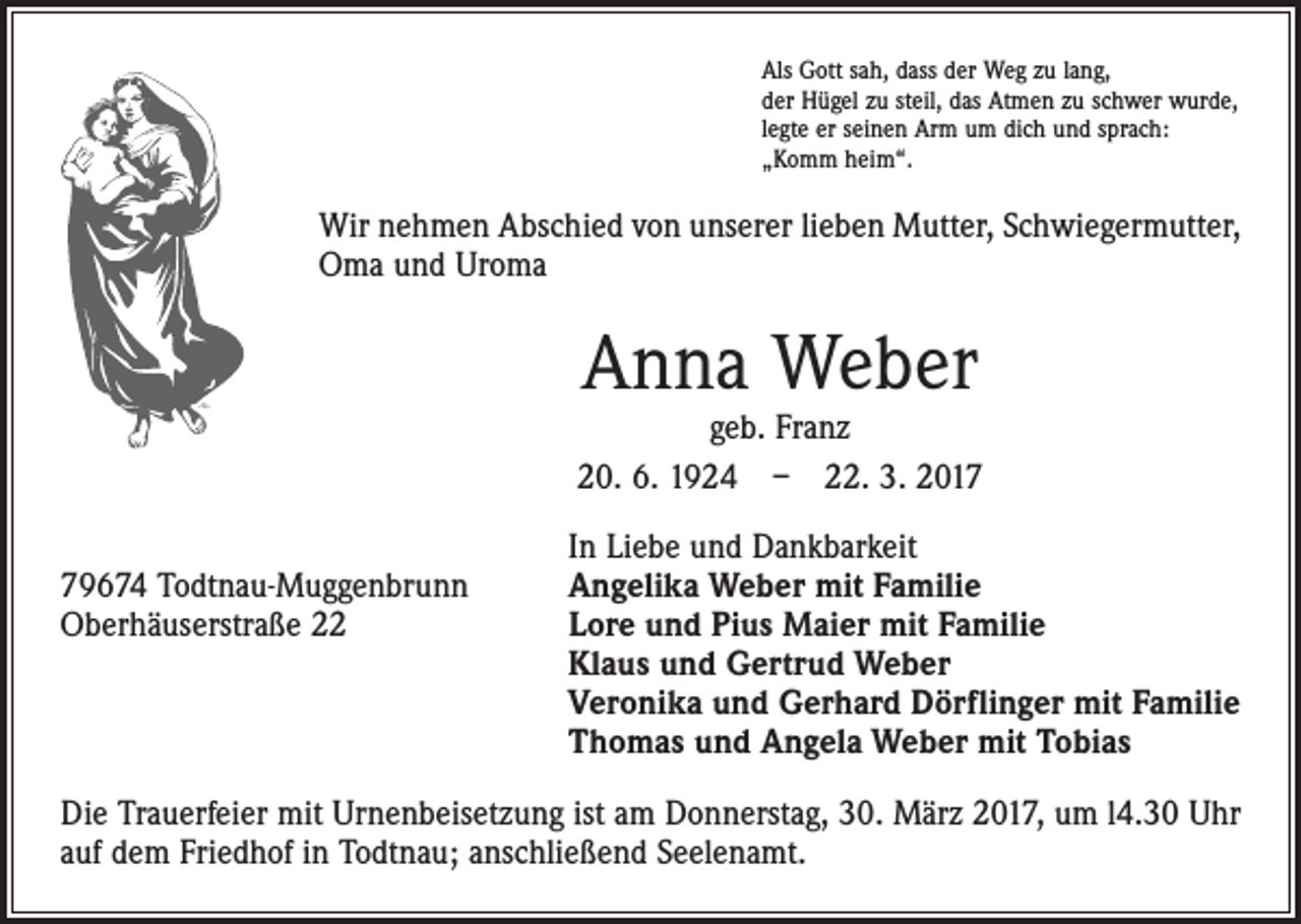 <p>Als Gott sah, dass der Weg zu lang,<br />der Hügel zu steil, das Atmen zu schwer wurde,<br />legte er seinen Arm um dich und sprach:<br />„Komm heim“.</p><p>Wir nehmen Abschied von unserer lieben Mutter, Schwiegermutter,<br />Oma und Uroma</p><p>Anna Weber</p><p>geb. Franz<br />20. 6. 1924 – 22. 3. 2017</p><p>In Liebe und Dankbarkeit<br />79674 Todtnau-Muggenbrunn<br />Angelika Weber mit Familie<br />Oberhäuserstraße 22 Lore und Pius Maier mit Familie<br />Klaus und Gertrud Weber<br />Veronika und Gerhard Dörflinger mit Familie<br />Thomas und Angela Weber mit Tobias<br />Die Trauerfeier mit Urnenbeisetzung ist am Donnerstag, 30. März 2017, um l4.30 Uhr<br />auf dem Friedhof in Todtnau; anschließend Seelenamt.</p>