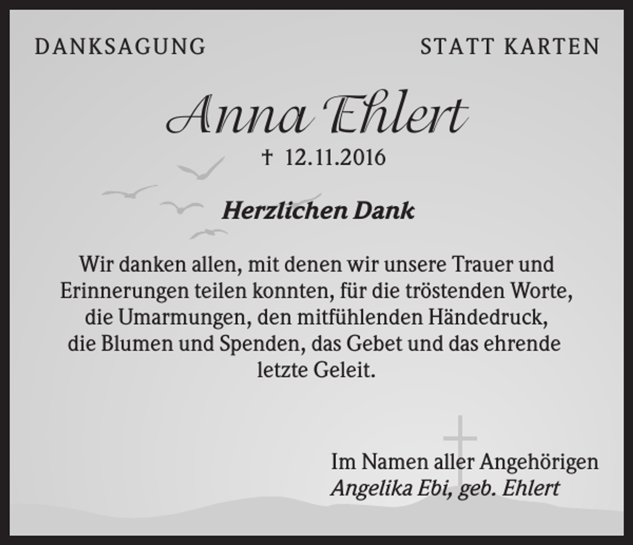 <p>DA NK S A GU NG</p><p>S TA TT K A RTEN</p><p>Anna Ehlert<br />† 12.11.2016</p><p>Herzlichen Dank<br />Wir danken allen, mit denen wir unsere Trauer und<br />Erinnerungen teilen konnten, für die tröstenden Worte,<br />die Umarmungen, den mitfühlenden Händedruck,<br />die Blumen und Spenden, das Gebet und das ehrende<br />letzte Geleit.</p><p>Im Namen aller Angehörigen<br />Angelika Ebi, geb. Ehlert</p>