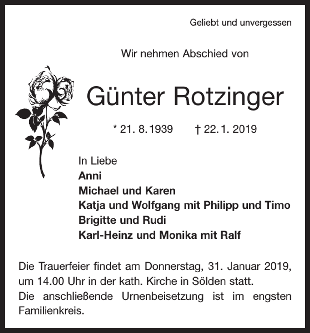 <p>Geliebt und unvergessen</p><p>Wir nehmen Abschied von</p><p>Günter Rotzinger<br />* 21. 8. 1939 † 22. 1. 2019<br />In Liebe<br />Anni<br />Michael und Karen<br />Katja und Wolfgang mit Philipp und Timo<br />Brigitte und Rudi<br />Karl-Heinz und Monika mit Ralf<br />Die Trauerfeier findet am Donnerstag, 31. Januar 2019,<br />um 14.00 Uhr in der kath. Kirche in Sölden statt.<br />Die anschließende Urnenbeisetzung ist im engsten<br />­Familienkreis.</p>