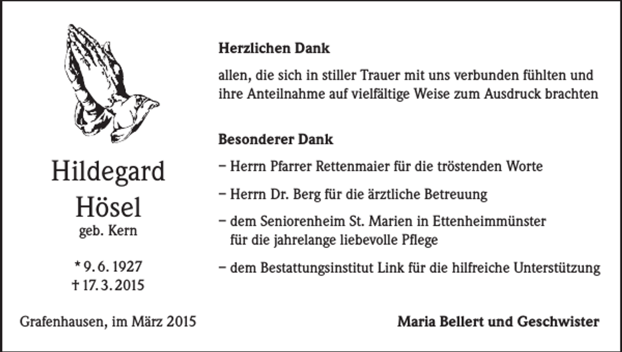 <p>Herzlichen Dank<br />allen, die sich in stiller Trauer mit uns verbunden fühlten und<br />ihre Anteilnahme auf vielfältige Weise zum Ausdruck brachten<br />Besonderer Dank</p><p>Hildegard<br />Hösel<br />geb. Kern</p><p>* 9. 6. 1927<br />† 17. 3. 2015<br />Grafenhausen, im März 2015</p><p>– Herrn Pfarrer Rettenmaier für die tröstenden Worte<br />– Herrn Dr. Berg für die ärztliche Betreuung<br />– dem Seniorenheim St. Marien in Ettenheimmünster<br />für die jahrelange liebevolle Pflege<br />– dem Bestattungsinstitut Link für die hilfreiche Unterstützung</p><p>Maria Bellert und Geschwister</p>