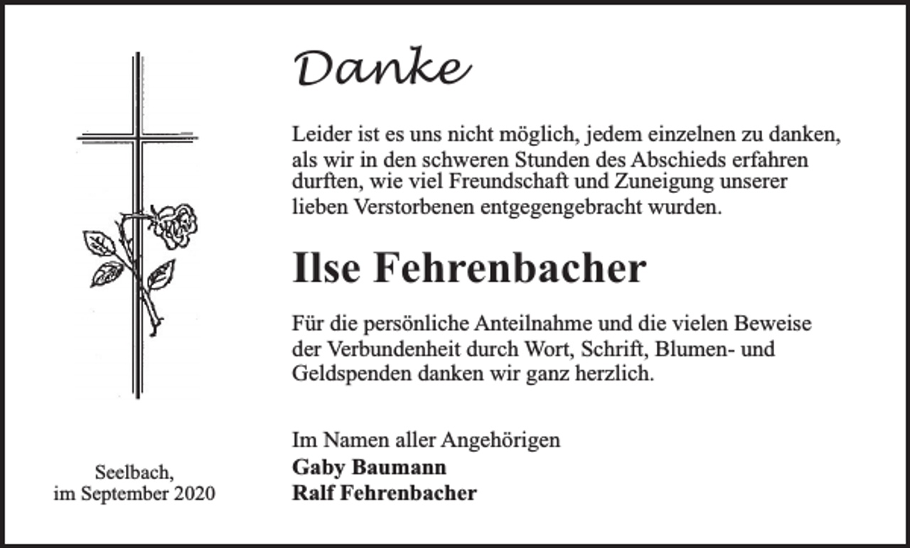 <p>Danke<br />Leider ist es uns nicht möglich, jedem einzelnen zu danken,<br />als wir in den schweren Stunden des Abschieds erfahren<br />durften, wie viel Freundschaft und Zuneigung unserer<br />lieben Verstorbenen entgegengebracht wurden.</p><p>Ilse Fehrenbacher<br />Für die persönliche Anteilnahme und die vielen Beweise<br />der Verbundenheit durch Wort, Schrift, Blumen- und<br />Geldspenden danken wir ganz herzlich.</p><p>Seelbach,<br />im September 2020</p><p>Im Namen aller Angehörigen<br />Gaby Baumann<br />Ralf Fehrenbacher</p>