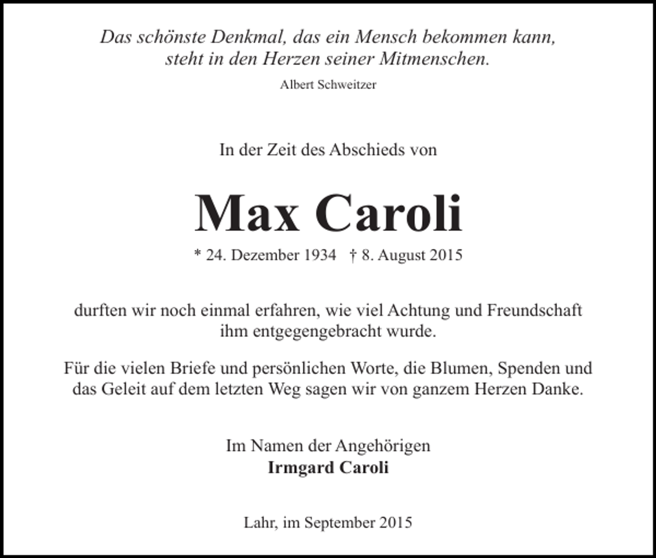 <p>Das schönste Denkmal, das ein Mensch bekommen kann,<br />steht in den Herzen seiner Mitmenschen.<br />Albert Schweitzer</p><p>In der Zeit des Abschieds von</p><p>Max Caroli</p><p>* 24. Dezember 1934 † 8. August 2015</p><p>durften wir noch einmal erfahren, wie viel Achtung und Freundschaft<br />ihm entgegengebracht wurde.<br />Für die vielen Briefe und persönlichen Worte, die Blumen, Spenden und<br />das Geleit auf dem letzten Weg sagen wir von ganzem Herzen Danke.<br />Im Namen der Angehörigen<br />Irmgard Caroli<br />Lahr, im September 2015</p>