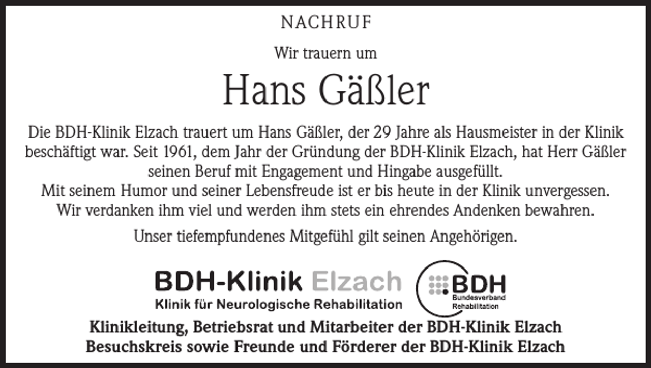 <p>NACH R U F<br />Wir trauern um</p><p>Hans Gäßler<br />Die BDH-Klinik Elzach trauert um Hans Gäßler, der 29 Jahre als Hausmeister in der Klinik<br />beschäftigt war. Seit 1961, dem Jahr der Gründung der BDH-Klinik Elzach, hat Herr Gäßler<br />seinen Beruf mit Engagement und Hingabe ausgefüllt.<br />Mit seinem Humor und seiner Lebensfreude ist er bis heute in der Klinik unvergessen.<br />Wir verdanken ihm viel und werden ihm stets ein ehrendes Andenken bewahren.<br />Unser tiefempfundenes Mitgefühl gilt seinen Angehörigen.</p><p>Klinikleitung, Betriebsrat und Mitarbeiter der BDH-Klinik Elzach<br />Besuchskreis sowie Freunde und Förderer der BDH-Klinik Elzach</p>