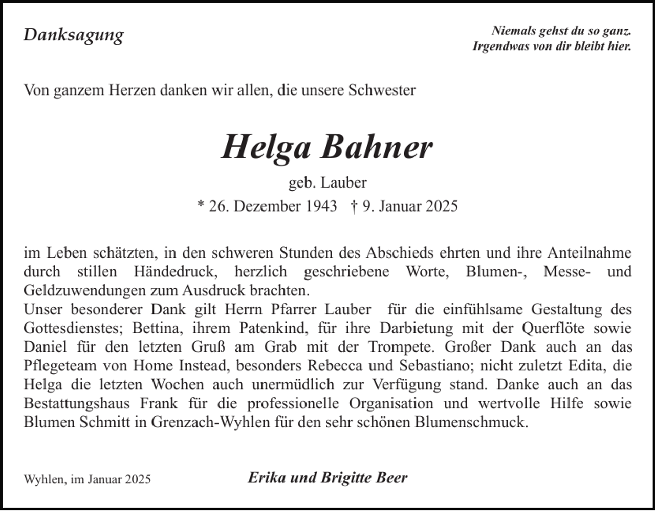 <p>Niemals gehst du so ganz.<br />Irgendwas von dir bleibt hier.</p><p>Danksagung<br />Von ganzem Herzen danken wir allen, die unsere Schwester</p><p>Helga Bahner<br />geb. Lauber<br />* 26. Dezember 1943 † 9. Januar 2025<br />im Leben schätzten, in den schweren Stunden des Abschieds ehrten und ihre Anteilnahme<br />durch stillen Händedruck, herzlich geschriebene Worte, Blumen-, Messe- und<br />Geldzuwendungen zum Ausdruck brachten.<br />Unser besonderer Dank gilt Herrn Pfarrer Lauber für die einfühlsame Gestaltung des<br />Gottesdienstes; Bettina, ihrem Patenkind, für ihre Darbietung mit der Querflöte sowie<br />Daniel für den letzten Gruß am Grab mit der Trompete. Großer Dank auch an das<br />Pflegeteam von Home Instead, besonders Rebecca und Sebastiano; nicht zuletzt Edita, die<br />Helga die letzten Wochen auch unermüdlich zur Verfügung stand. Danke auch an das<br />Bestattungshaus Frank für die professionelle Organisation und wertvolle Hilfe sowie<br />Blumen Schmitt in Grenzach-Wyhlen für den sehr schönen Blumenschmuck.</p><p>Wyhlen, im Januar 2025</p><p>Erika und Brigitte Beer</p>