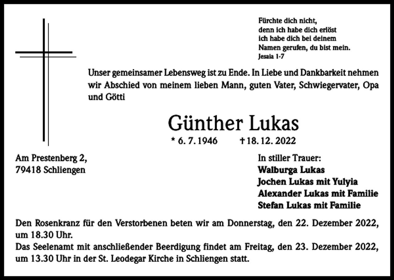 <p>Fürchte dich nicht,<br />denn ich habe dich erlöst<br />ich habe dich bei deinem<br />Namen gerufen, du bist mein.<br />Jesaia 1-7</p><p>Unser gemeinsamer Lebensweg ist zu Ende. In Liebe und Dankbarkeit nehmen<br />wir Abschied von meinem lieben Mann, guten Vater, Schwiegervater, Opa<br />und Götti</p><p>Günther Lukas<br />* 6. 7. 1946</p><p>† 18. 12. 2022</p><p>Am Prestenberg 2,<br />In stiller Trauer:<br />79418 Schliengen Walburga Lukas<br />Jochen Lukas mit Yulyia<br />Alexander Lukas mit Familie<br />Stefan Lukas mit Familie<br />Den Rosenkranz für den Verstorbenen beten wir am Donnerstag, den 22. Dezember 2022,<br />um 18.30 Uhr.<br />Das Seelenamt mit anschließender Beerdigung findet am Freitag, den 23. Dezember 2022,<br />um 13.30 Uhr in der St. Leodegar Kirche in Schliengen statt.</p>