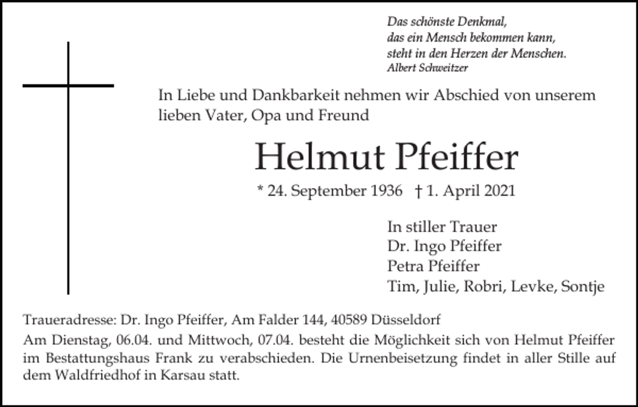 <p>Das schönste Denkmal,<br />das ein Mensch bekommen kann,<br />steht in den Herzen der Menschen.<br />Albert Schweitzer</p><p>In Liebe und Dankbarkeit nehmen wir Abschied von unserem<br />lieben Vater, Opa und Freund</p><p>Helmut Pfeiffer<br />* 24. September 1936 † 1. April 2021<br />In stiller Trauer<br />Dr. Ingo Pfeiffer<br />Petra Pfeiffer<br />Tim, Julie, Robri, Levke, Sontje<br />Traueradresse: Dr. Ingo Pfeiffer, Am Falder 144, 40589 Düsseldorf<br />Am Dienstag, 06.04. und Mittwoch, 07.04. besteht die Möglichkeit sich von Helmut Pfeiffer<br />im Bestattungshaus Frank zu verabschieden. Die Urnenbeisetzung findet in aller Stille auf<br />dem Waldfriedhof in Karsau statt.</p>