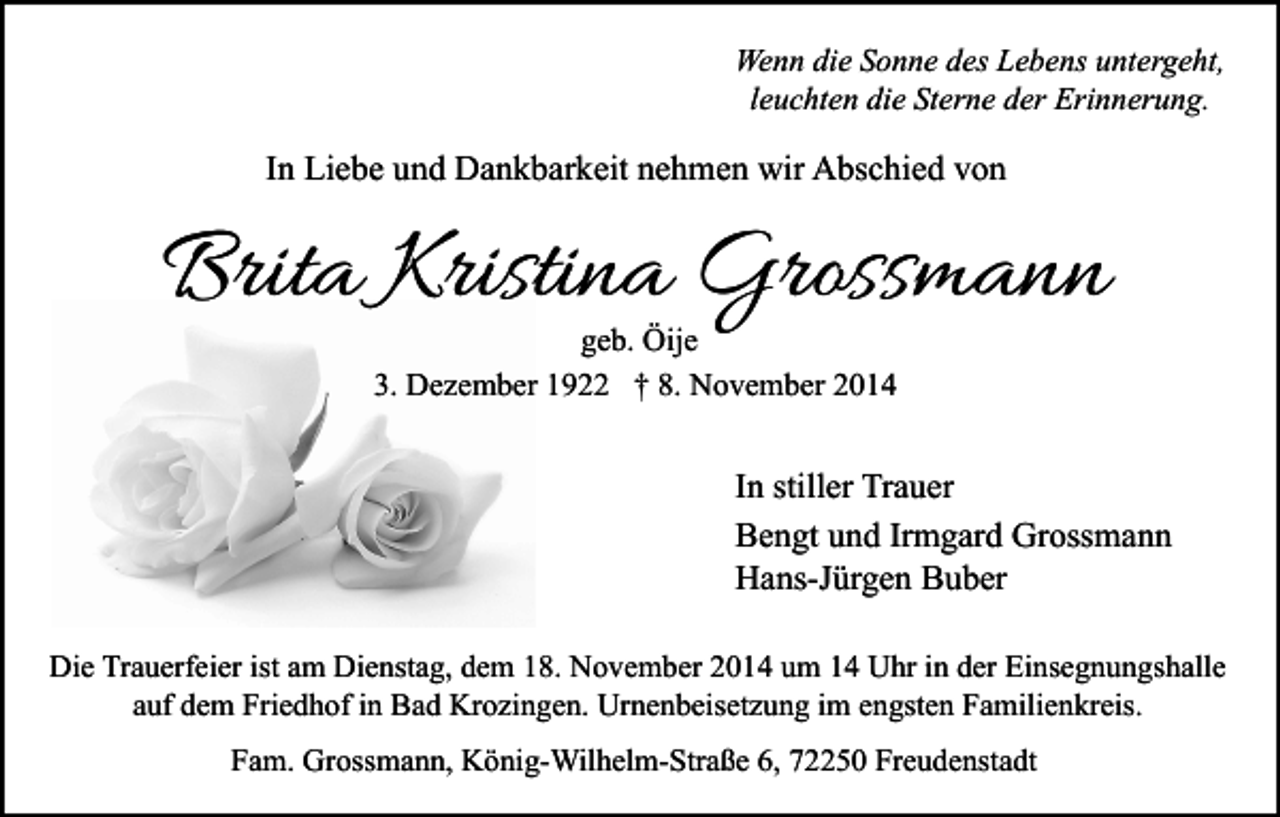 <p>Wenn die Sonne des Lebens untergeht,<br />leuchten die Sterne der Erinnerung.</p><p>In Liebe und Dankbarkeit nehmen wir Abschied von</p><p>Brita Kristina Grossmann<br />geb. Öije<br />3. Dezember 1922 † 8. November 2014</p><p>In stiller Trauer<br />Bengt und Irmgard Grossmann<br />Hans-Jürgen Buber<br />Die Trauerfeier ist am Dienstag, dem 18. November 2014 um 14 Uhr in der Einsegnungshalle<br />auf dem Friedhof in Bad Krozingen. Urnenbeisetzung im engsten Familienkreis.<br />Fam. Grossmann, König-Wilhelm-Straße 6, 72250 Freudenstadt</p>