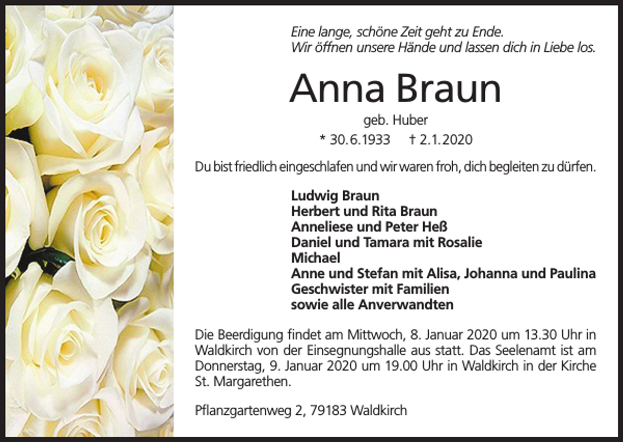<p>Eine lange, schöne Zeit geht zu Ende.<br />Wir öffnen unsere Hände und lassen dich in Liebe los.</p><p>Anna Braun<br />geb. Huber<br />* 30.6.1933 † 2.1.2020<br />Du bist friedlich eingeschlafen und wir waren froh, dich begleiten zu dürfen.<br />Ludwig Braun<br />Herbert und Rita Braun<br />Anneliese und Peter Heß<br />Daniel und Tamara mit Rosalie<br />Michael<br />Anne und Stefan mit Alisa, Johanna und Paulina<br />Geschwister mit Familien<br />sowie alle Anverwandten<br />Die Beerdigung findet am Mittwoch, 8. Januar 2020 um 13.30 Uhr in<br />Waldkirch von der Einsegnungshalle aus statt. Das Seelenamt ist am<br />Donnerstag, 9. Januar 2020 um 19.00 Uhr in Waldkirch in der Kirche<br />St. Margarethen.<br />Pflanzgartenweg 2, 79183 Waldkirch</p>