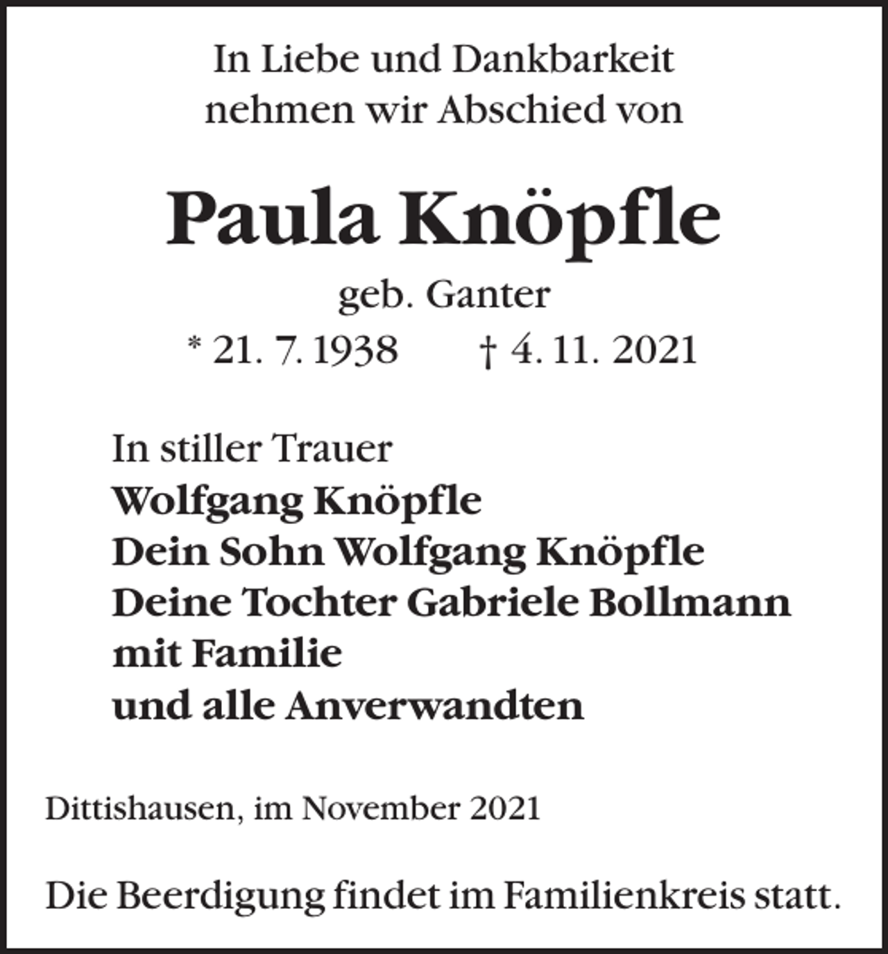 <p>In Liebe und Dankbarkeit<br />nehmen wir Abschied von</p><p>Paula Knöpfle<br />geb. Ganter<br />* 21. 7. 1938 † 4. 11. 2021<br />In stiller Trauer<br />Wolfgang Knöpfle<br />Dein Sohn Wolfgang Knöpfle<br />Deine Tochter Gabriele Bollmann<br />mit Familie<br />und alle Anverwandten<br />Dittishausen, im November 2021</p><p>Die Beerdigung findet im Familienkreis statt.</p>
