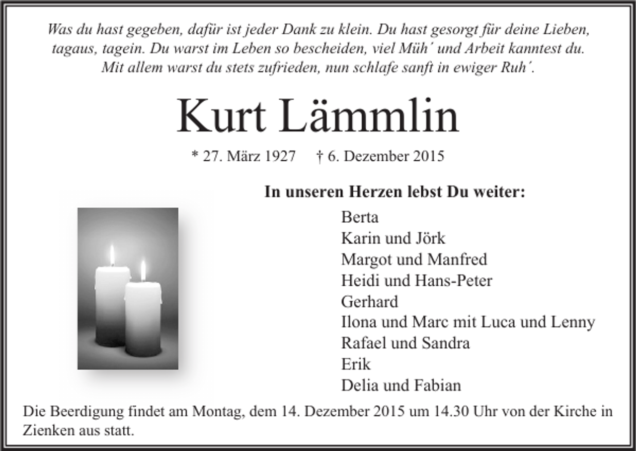 <p>Was du hast gegeben, dafür ist jeder Dank zu klein. Du hast gesorgt für deine Lieben,<br />tagaus, tagein. Du warst im Leben so bescheiden, viel Müh´ und Arbeit kanntest du.<br />Mit allem warst du stets zufrieden, nun schlafe sanft in ewiger Ruh´.</p><p>Kurt Lämmlin<br />* 27. März 1927</p><p>† 6. Dezember 2015</p><p>In unseren Herzen lebst Du weiter:<br />Berta<br />Karin und Jörk<br />Margot und Manfred<br />Heidi und Hans-Peter<br />Gerhard<br />Ilona und Marc mit Luca und Lenny<br />Rafael und Sandra<br />Erik<br />Delia und Fabian<br />Die Beerdigung findet am Montag, dem 14. Dezember 2015 um 14.30 Uhr von der Kirche in<br />Zienken aus statt.</p>