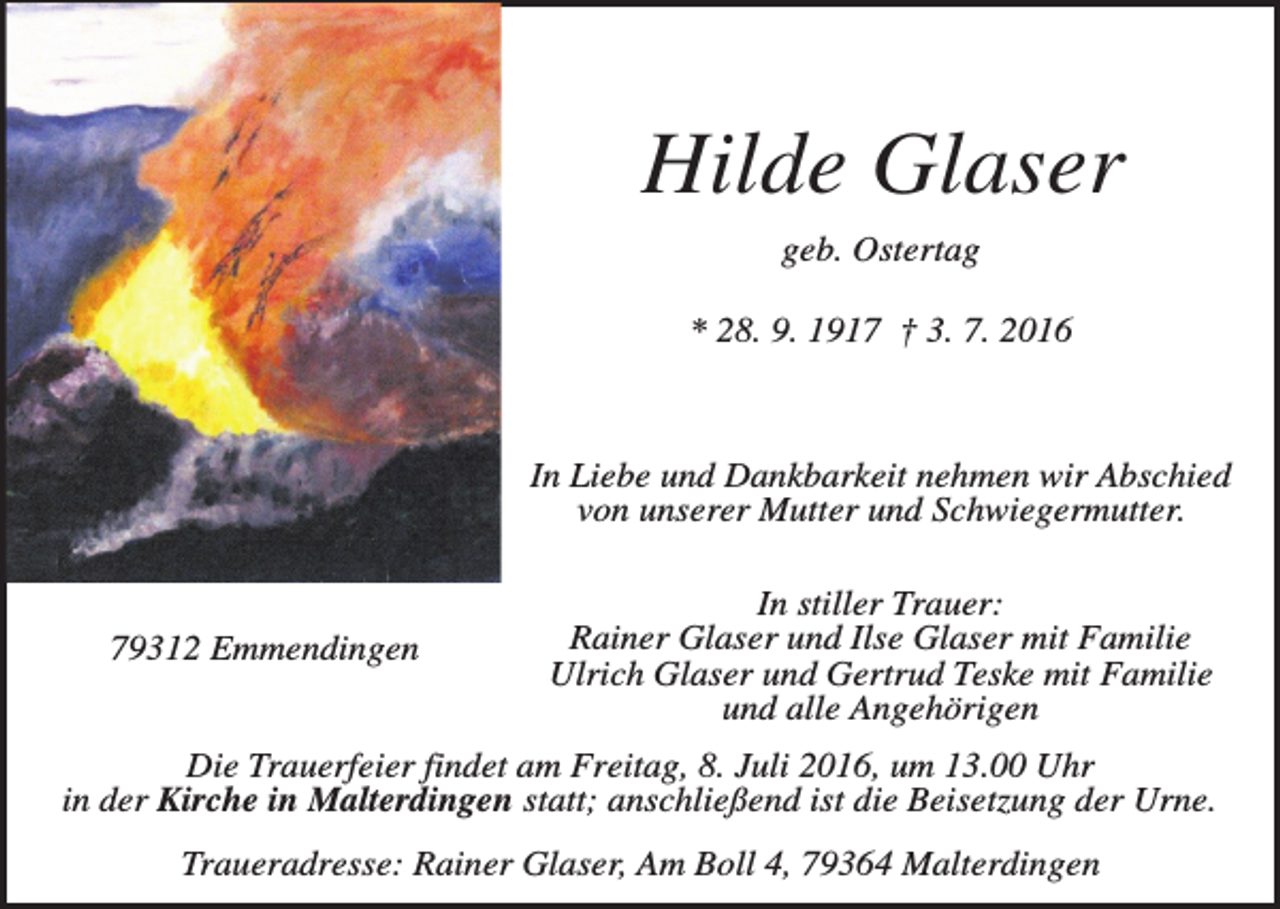 <p>Hilde Glaser<br />geb. Ostertag<br />* 28. 9. 1917 † 3. 7. 2016</p><p>In Liebe und Dankbarkeit nehmen wir Abschied<br />von unserer Mutter und Schwiegermutter.</p><p>79312 Emmendingen</p><p>In stiller Trauer:<br />Rainer Glaser und Ilse Glaser mit Familie<br />Ulrich Glaser und Gertrud Teske mit Familie<br />und alle Angehörigen</p><p>Die Trauerfeier findet am Freitag, 8. Juli 2016, um 13.00 Uhr<br />in der Kirche in Malterdingen statt; anschließend ist die Beisetzung der Urne.<br />Traueradresse: Rainer Glaser, Am Boll 4, 79364 Malterdingen</p>