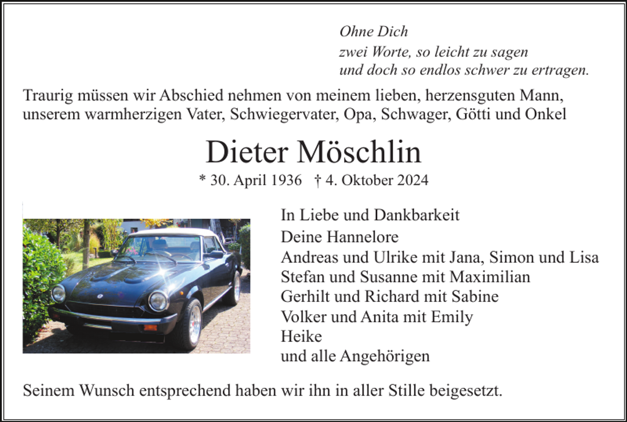 <p>Ohne Dich<br />zwei Worte, so leicht zu sagen<br />und doch so endlos schwer zu ertragen.</p><p>Traurig müssen wir Abschied nehmen von meinem lieben, herzensguten Mann,<br />unserem warmherzigen Vater, Schwiegervater, Opa, Schwager, Götti und Onkel</p><p>Dieter Möschlin<br />* 30. April 1936 † 4. Oktober 2024</p><p>In Liebe und Dankbarkeit<br />Deine Hannelore<br />Andreas und Ulrike mit Jana, Simon und Lisa<br />Stefan und Susanne mit Maximilian<br />Gerhilt und Richard mit Sabine<br />Volker und Anita mit Emily<br />Heike<br />und alle Angehörigen<br />Seinem Wunsch entsprechend haben wir ihn in aller Stille beigesetzt.</p>