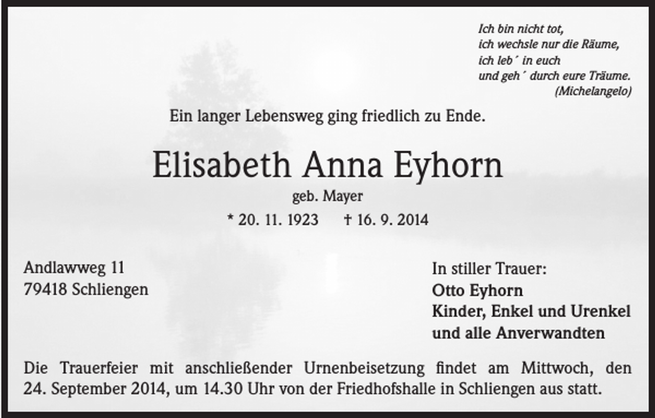 <p>Ich bin nicht tot,<br />ich wechsle nur die Räume,<br />ich leb´ in euch<br />und geh´ durch eure Träume.<br />(Michelangelo)</p><p>Ein langer Lebensweg ging friedlich zu Ende.</p><p>Elisabeth Anna Eyhorn<br />geb. Mayer<br />* 20. 11. 1923 † 16. 9. 2014</p><p>Andlawweg 11<br />79418 Schliengen</p><p>In stiller Trauer:<br />Otto Eyhorn<br />Kinder, Enkel und Urenkel<br />und alle Anverwandten</p><p>Die Trauerfeier mit anschließender Urnenbeisetzung findet am Mittwoch, den<br />24. September 2014, um 14.30 Uhr von der Friedhofshalle in Schliengen aus statt.</p>