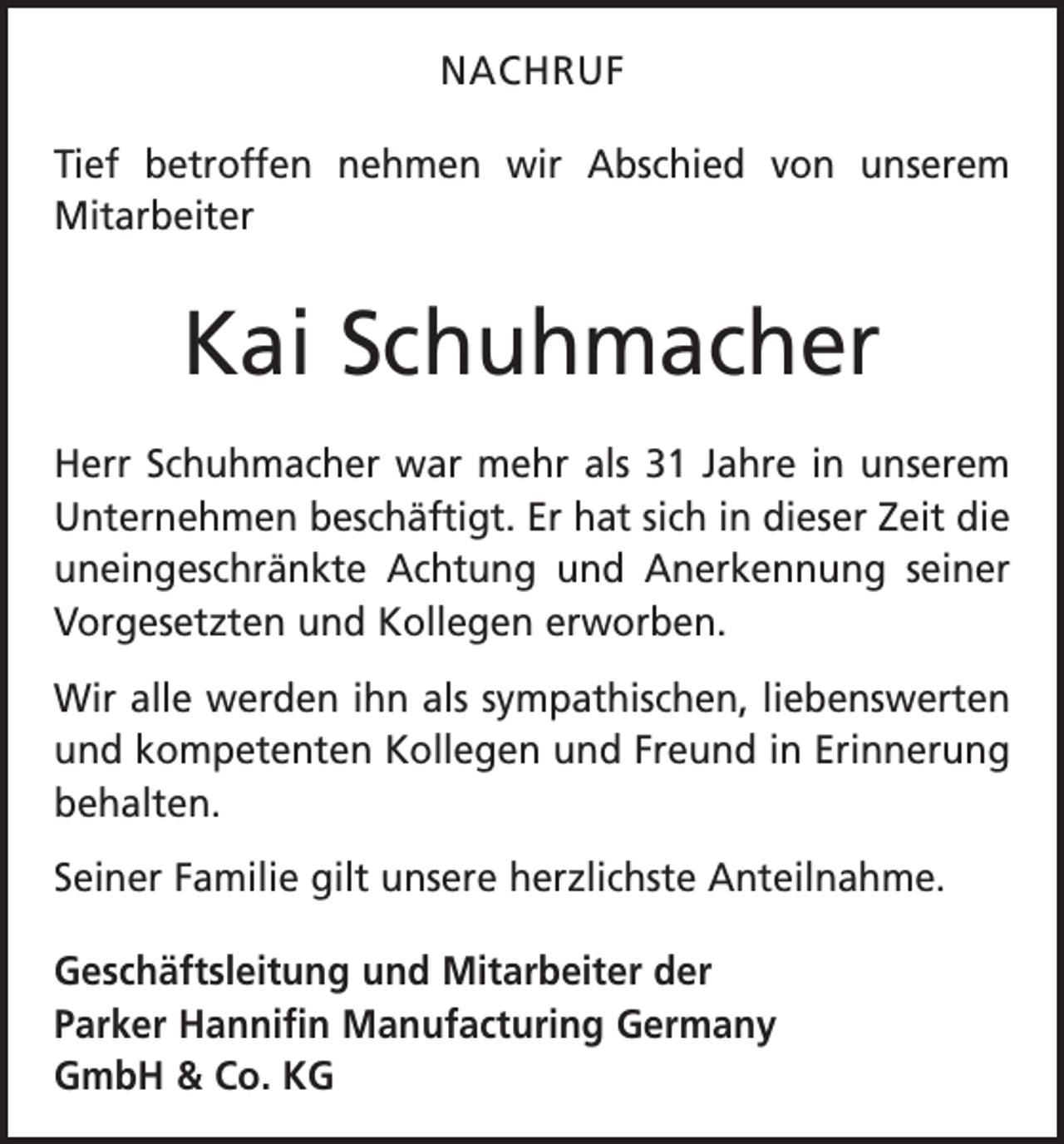 <p>NACHRUF<br />Tief betroffen nehmen wir Abschied von unserem<br />­Mitarbeiter</p><p>Kai Schuhmacher<br />Herr Schuhmacher war mehr als 31 Jahre in unserem<br />Unternehmen beschäftigt. Er hat sich in dieser Zeit die<br />uneingeschränkte Achtung und Anerkennung s­einer<br />Vorgesetzten und Kollegen erworben.<br />Wir alle werden ihn als sympathischen, liebenswerten<br />und kompetenten Kollegen und Freund in Erinnerung<br />behalten.<br />Seiner Familie gilt unsere herzlichste Anteilnahme.<br />Geschäftsleitung und Mitarbeiter der<br />Parker Hannifin Manufacturing Germany<br />GmbH &amp; Co. KG</p>